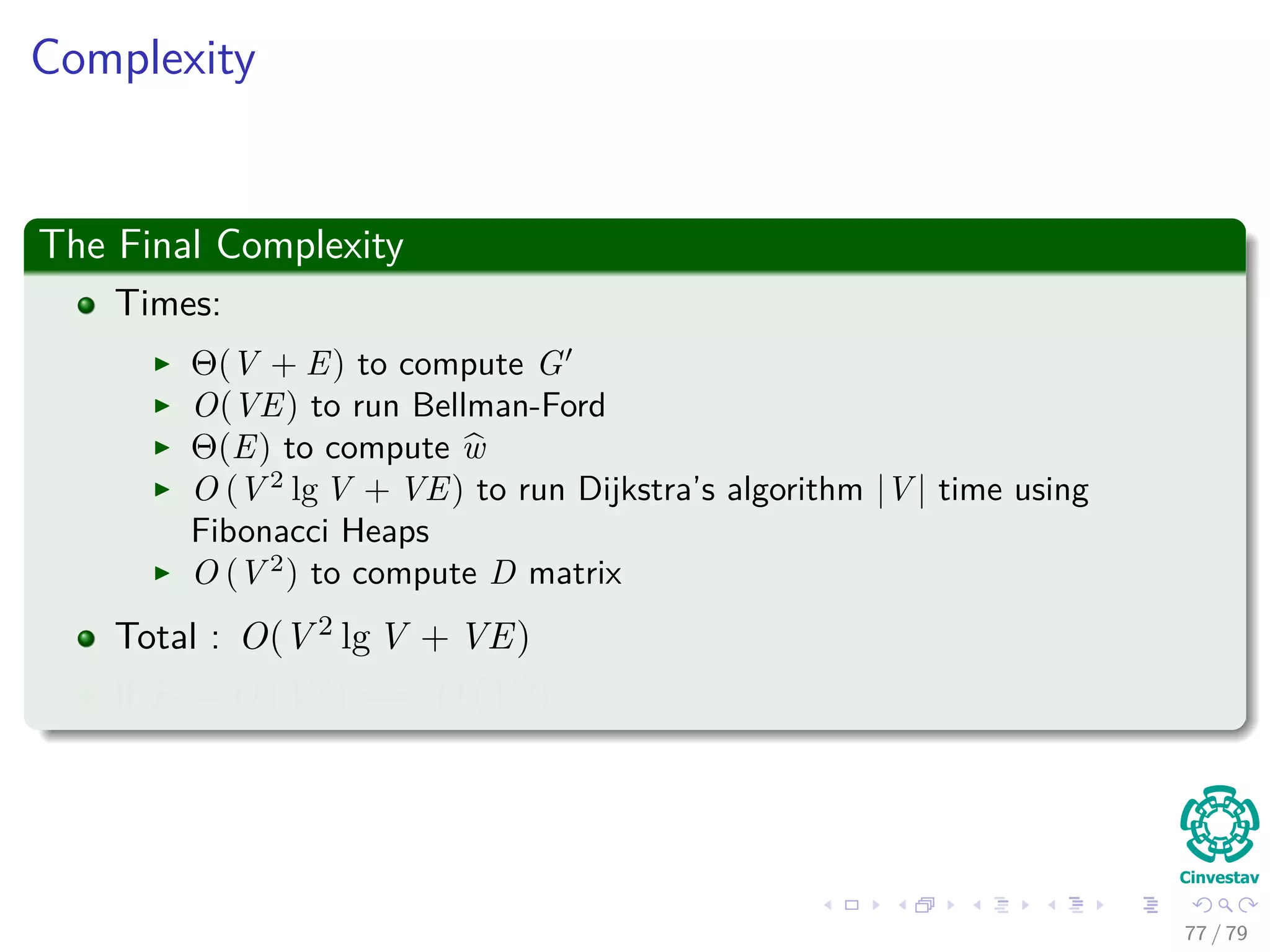Complexity
The Final Complexity
Times:
Θ(V + E) to compute G
O(VE) to run Bellman-Ford
Θ(E) to compute w
O (V 2
lg V + VE) to run Dijkstra’s algorithm |V | time using
Fibonacci Heaps
O (V 2
) to compute D matrix
Total : O(V 2 lg V + VE)
If E = O V 2 =⇒ O V 3
77 / 79
 