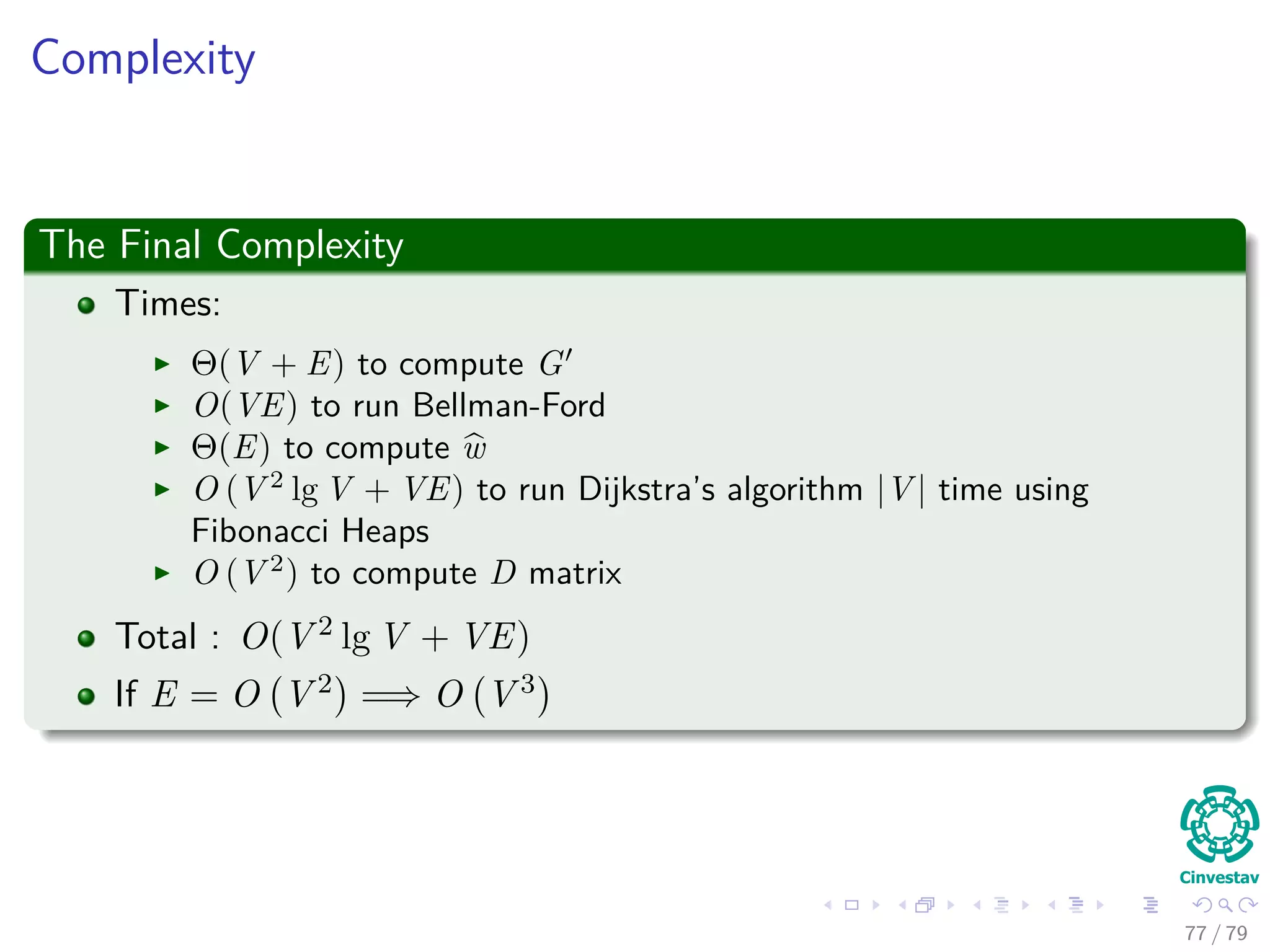 Complexity
The Final Complexity
Times:
Θ(V + E) to compute G
O(VE) to run Bellman-Ford
Θ(E) to compute w
O (V 2
lg V + VE) to run Dijkstra’s algorithm |V | time using
Fibonacci Heaps
O (V 2
) to compute D matrix
Total : O(V 2 lg V + VE)
If E = O V 2 =⇒ O V 3
77 / 79
 