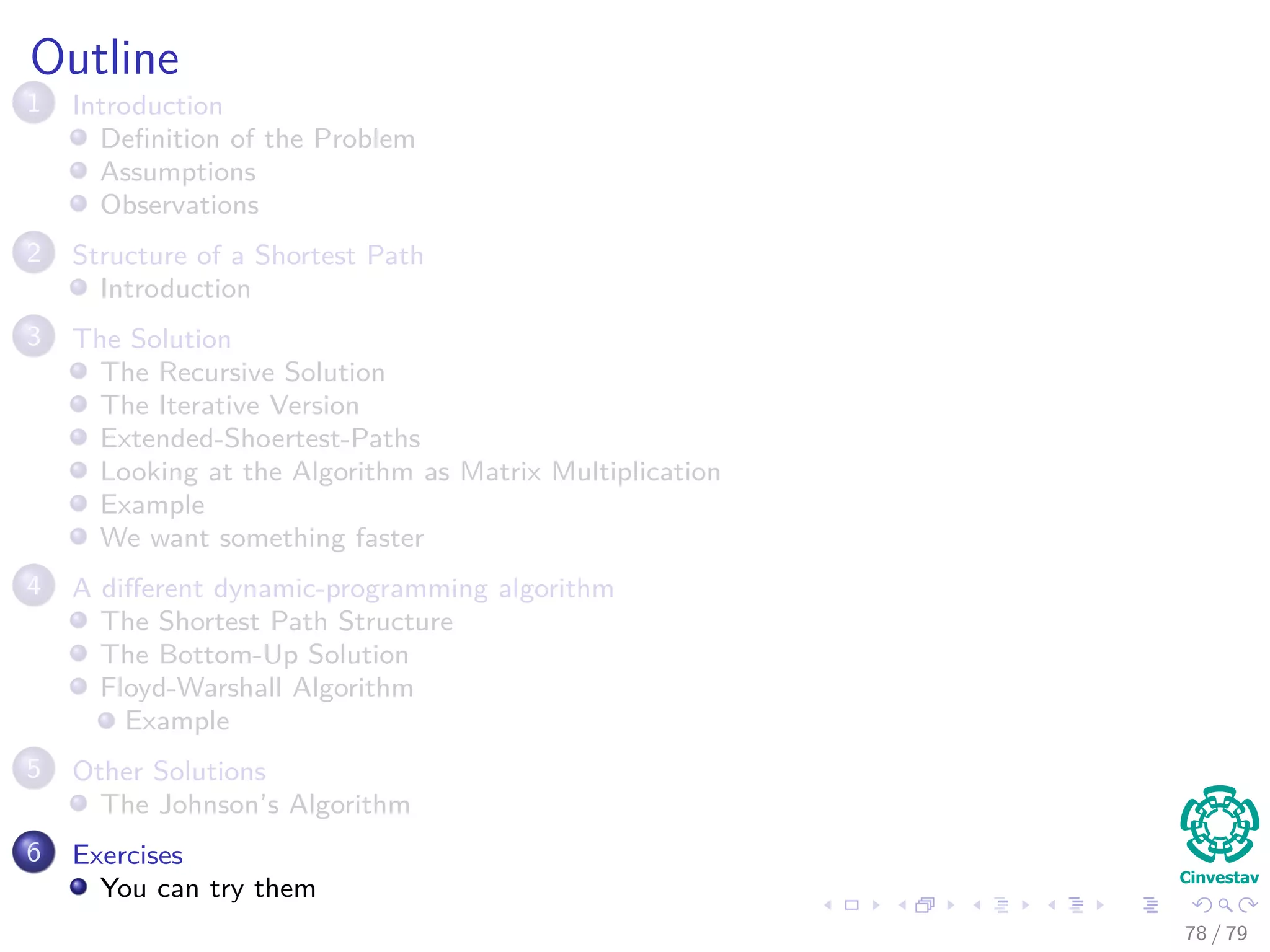 Outline
1 Introduction
Deﬁnition of the Problem
Assumptions
Observations
2 Structure of a Shortest Path
Introduction
3 The Solution
The Recursive Solution
The Iterative Version
Extended-Shoertest-Paths
Looking at the Algorithm as Matrix Multiplication
Example
We want something faster
4 A diﬀerent dynamic-programming algorithm
The Shortest Path Structure
The Bottom-Up Solution
Floyd-Warshall Algorithm
Example
5 Other Solutions
The Johnson’s Algorithm
6 Exercises
You can try them
78 / 79
 
