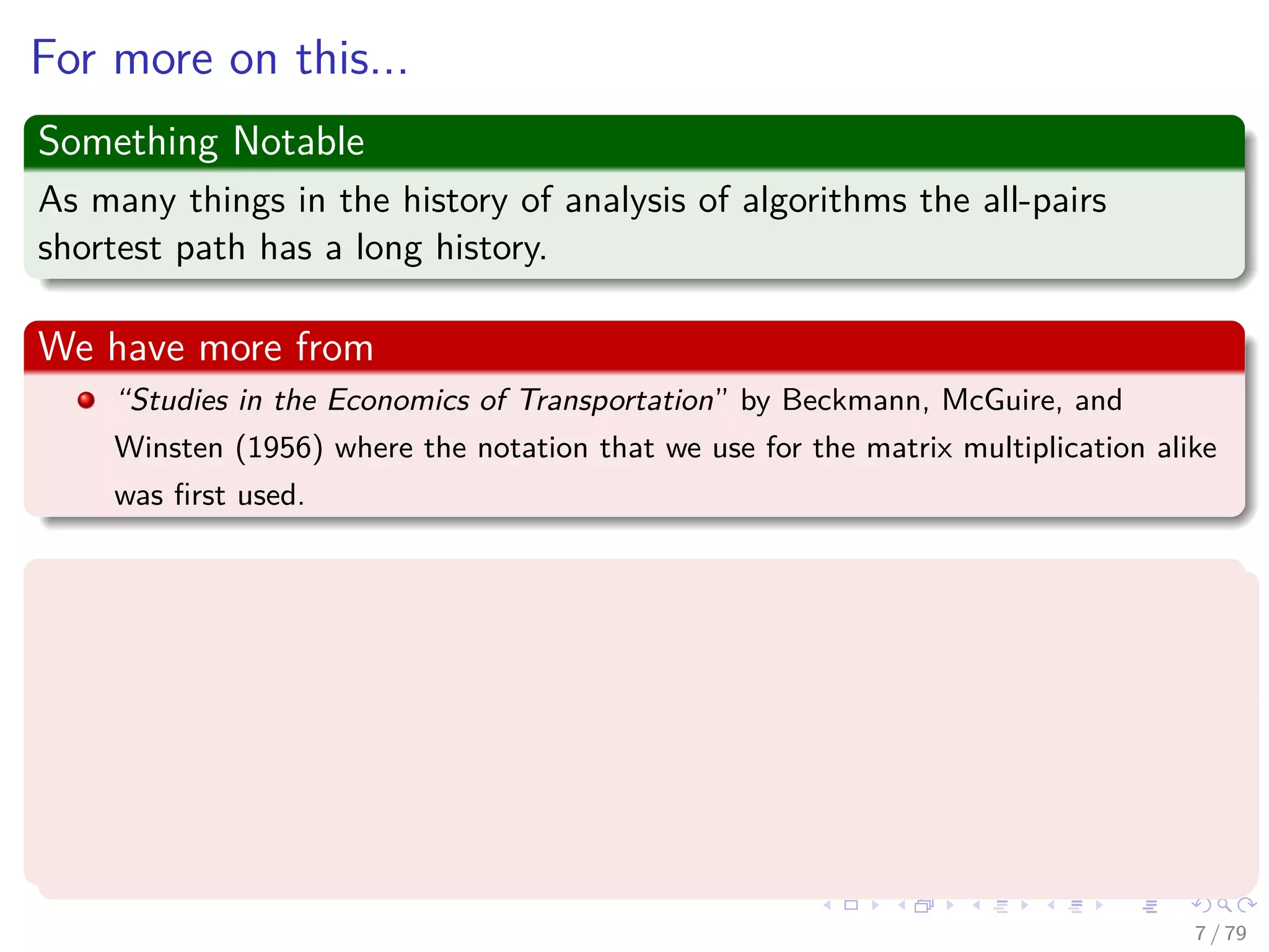 For more on this...
Something Notable
As many things in the history of analysis of algorithms the all-pairs
shortest path has a long history.
We have more from
“Studies in the Economics of Transportation” by Beckmann, McGuire, and
Winsten (1956) where the notation that we use for the matrix multiplication alike
was ﬁrst used.
In addition
G. Tarry, Le probleme des labyrinthes, Nouvelles Annales de Mathématiques (3) 14 (1895)
187–190 [English translation in: N.L. Biggs, E.K. Lloyd, R.J. Wilson, Graph Theory
1736–1936, Clarendon Press, Oxford, 1976, pp. 18–20] (For the theory behind
depth-ﬁrst search techniques).
Chr. Wiener, Ueber eine Aufgabe aus der Geometria situs, Mathematische Annalen 6
(1873) 29–30, 1873.
7 / 79
 