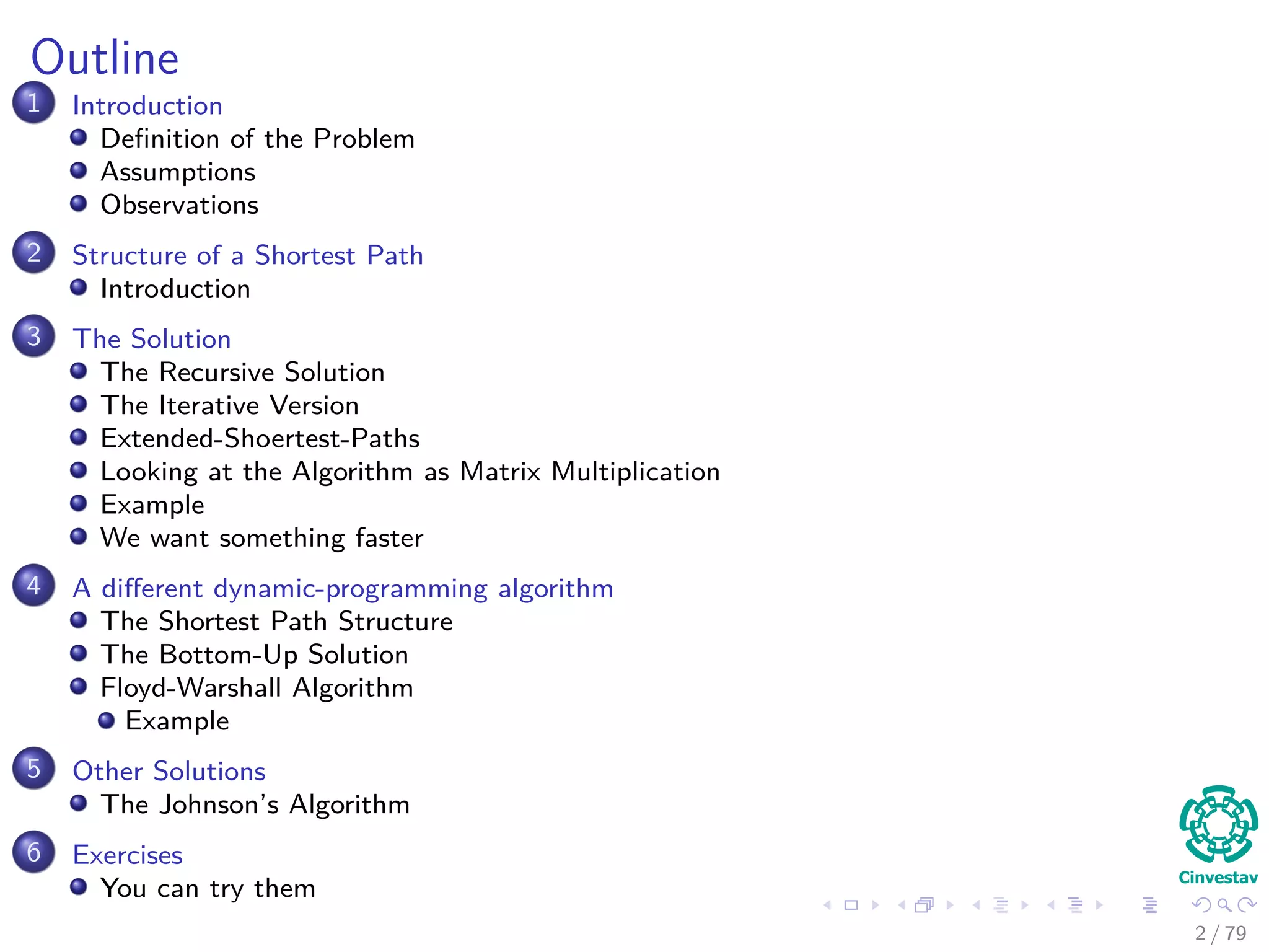 Outline
1 Introduction
Deﬁnition of the Problem
Assumptions
Observations
2 Structure of a Shortest Path
Introduction
3 The Solution
The Recursive Solution
The Iterative Version
Extended-Shoertest-Paths
Looking at the Algorithm as Matrix Multiplication
Example
We want something faster
4 A diﬀerent dynamic-programming algorithm
The Shortest Path Structure
The Bottom-Up Solution
Floyd-Warshall Algorithm
Example
5 Other Solutions
The Johnson’s Algorithm
6 Exercises
You can try them
2 / 79
 