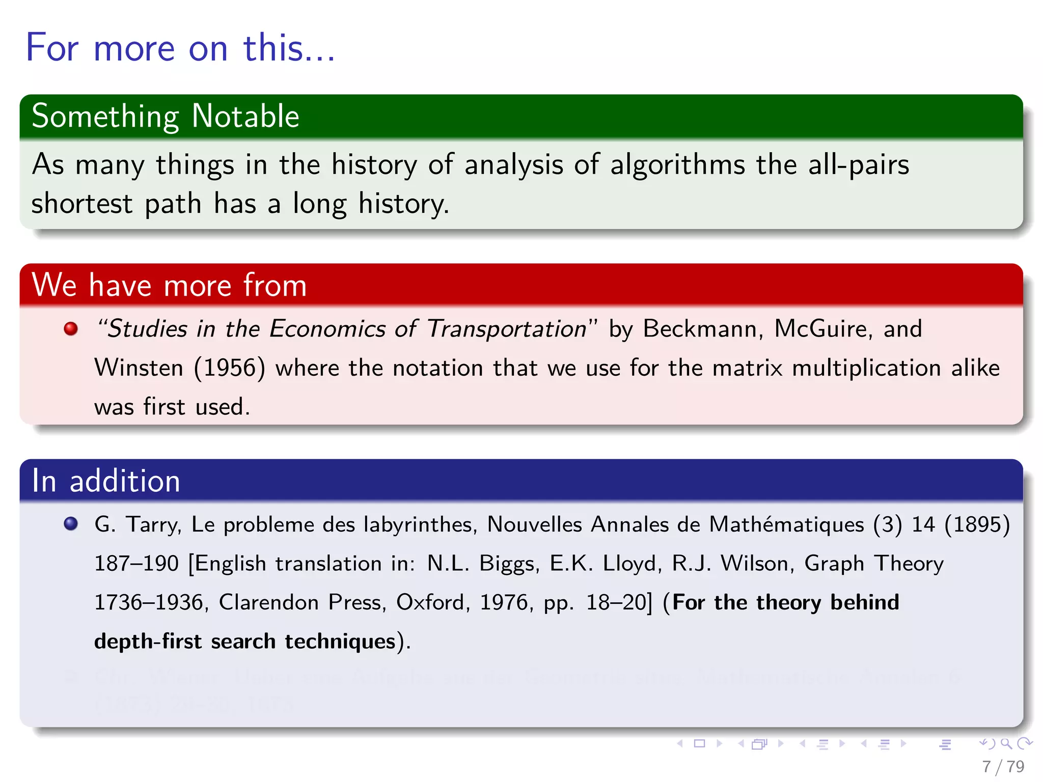 For more on this...
Something Notable
As many things in the history of analysis of algorithms the all-pairs
shortest path has a long history.
We have more from
“Studies in the Economics of Transportation” by Beckmann, McGuire, and
Winsten (1956) where the notation that we use for the matrix multiplication alike
was ﬁrst used.
In addition
G. Tarry, Le probleme des labyrinthes, Nouvelles Annales de Mathématiques (3) 14 (1895)
187–190 [English translation in: N.L. Biggs, E.K. Lloyd, R.J. Wilson, Graph Theory
1736–1936, Clarendon Press, Oxford, 1976, pp. 18–20] (For the theory behind
depth-ﬁrst search techniques).
Chr. Wiener, Ueber eine Aufgabe aus der Geometria situs, Mathematische Annalen 6
(1873) 29–30, 1873.
7 / 79
 