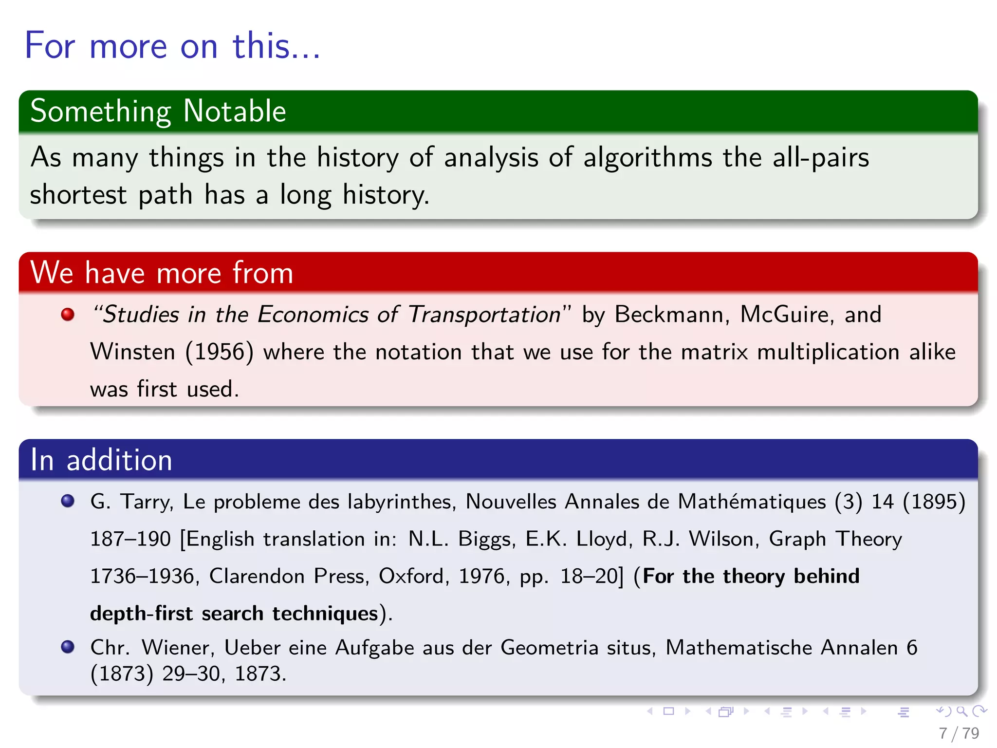For more on this...
Something Notable
As many things in the history of analysis of algorithms the all-pairs
shortest path has a long history.
We have more from
“Studies in the Economics of Transportation” by Beckmann, McGuire, and
Winsten (1956) where the notation that we use for the matrix multiplication alike
was ﬁrst used.
In addition
G. Tarry, Le probleme des labyrinthes, Nouvelles Annales de Mathématiques (3) 14 (1895)
187–190 [English translation in: N.L. Biggs, E.K. Lloyd, R.J. Wilson, Graph Theory
1736–1936, Clarendon Press, Oxford, 1976, pp. 18–20] (For the theory behind
depth-ﬁrst search techniques).
Chr. Wiener, Ueber eine Aufgabe aus der Geometria situs, Mathematische Annalen 6
(1873) 29–30, 1873.
7 / 79
 