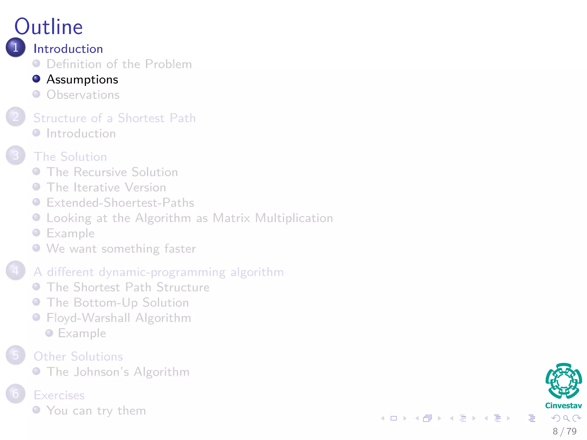 Outline
1 Introduction
Deﬁnition of the Problem
Assumptions
Observations
2 Structure of a Shortest Path
Introduction
3 The Solution
The Recursive Solution
The Iterative Version
Extended-Shoertest-Paths
Looking at the Algorithm as Matrix Multiplication
Example
We want something faster
4 A diﬀerent dynamic-programming algorithm
The Shortest Path Structure
The Bottom-Up Solution
Floyd-Warshall Algorithm
Example
5 Other Solutions
The Johnson’s Algorithm
6 Exercises
You can try them
8 / 79
 