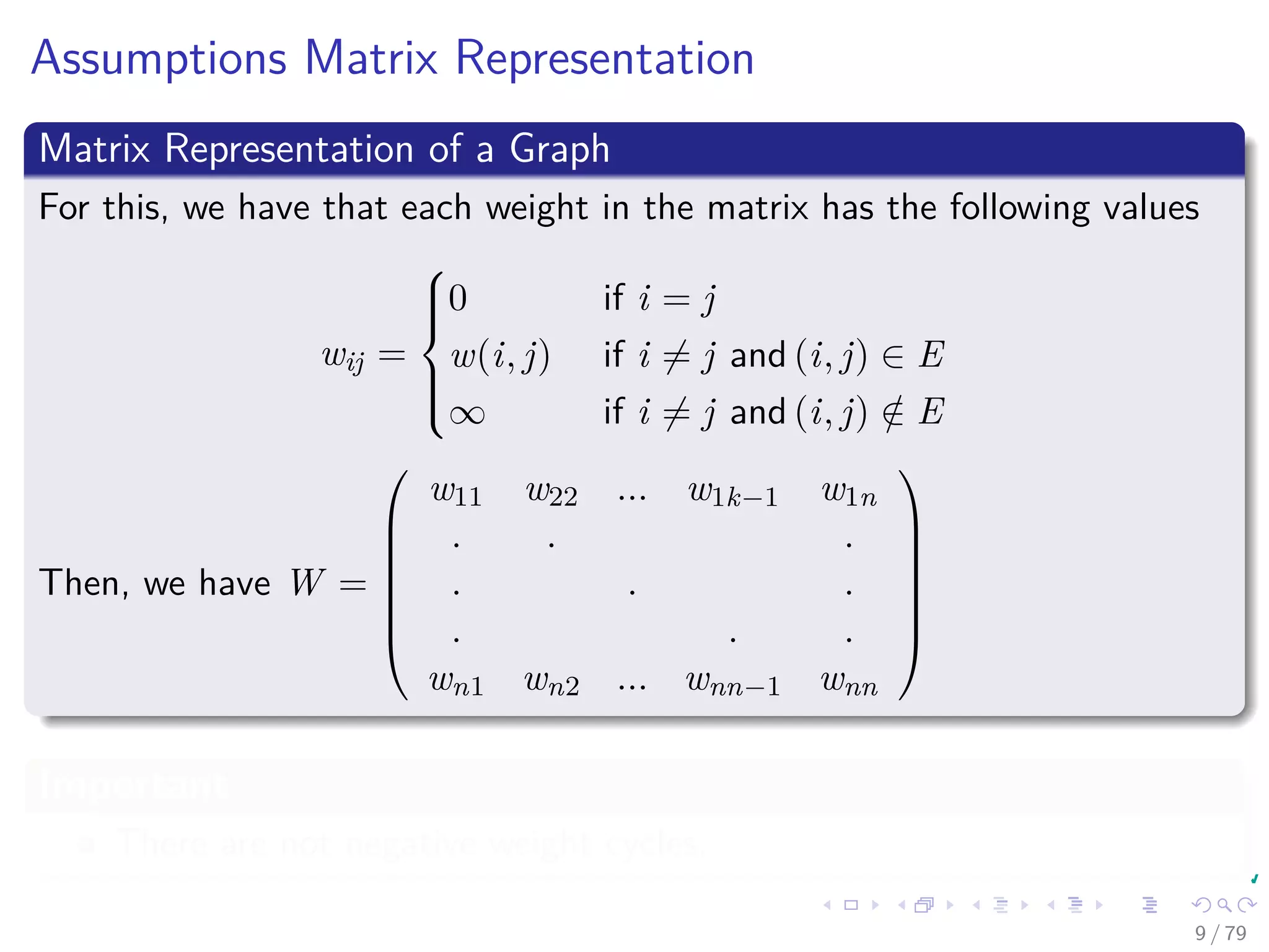 Assumptions Matrix Representation
Matrix Representation of a Graph
For this, we have that each weight in the matrix has the following values
wij =



0 if i = j
w(i, j) if i = j and (i, j) ∈ E
∞ if i = j and (i, j) /∈ E
Then, we have W =







w11 w22 ... w1k−1 w1n
. . .
. . .
. . .
wn1 wn2 ... wnn−1 wnn







Important
There are not negative weight cycles.
9 / 79
 