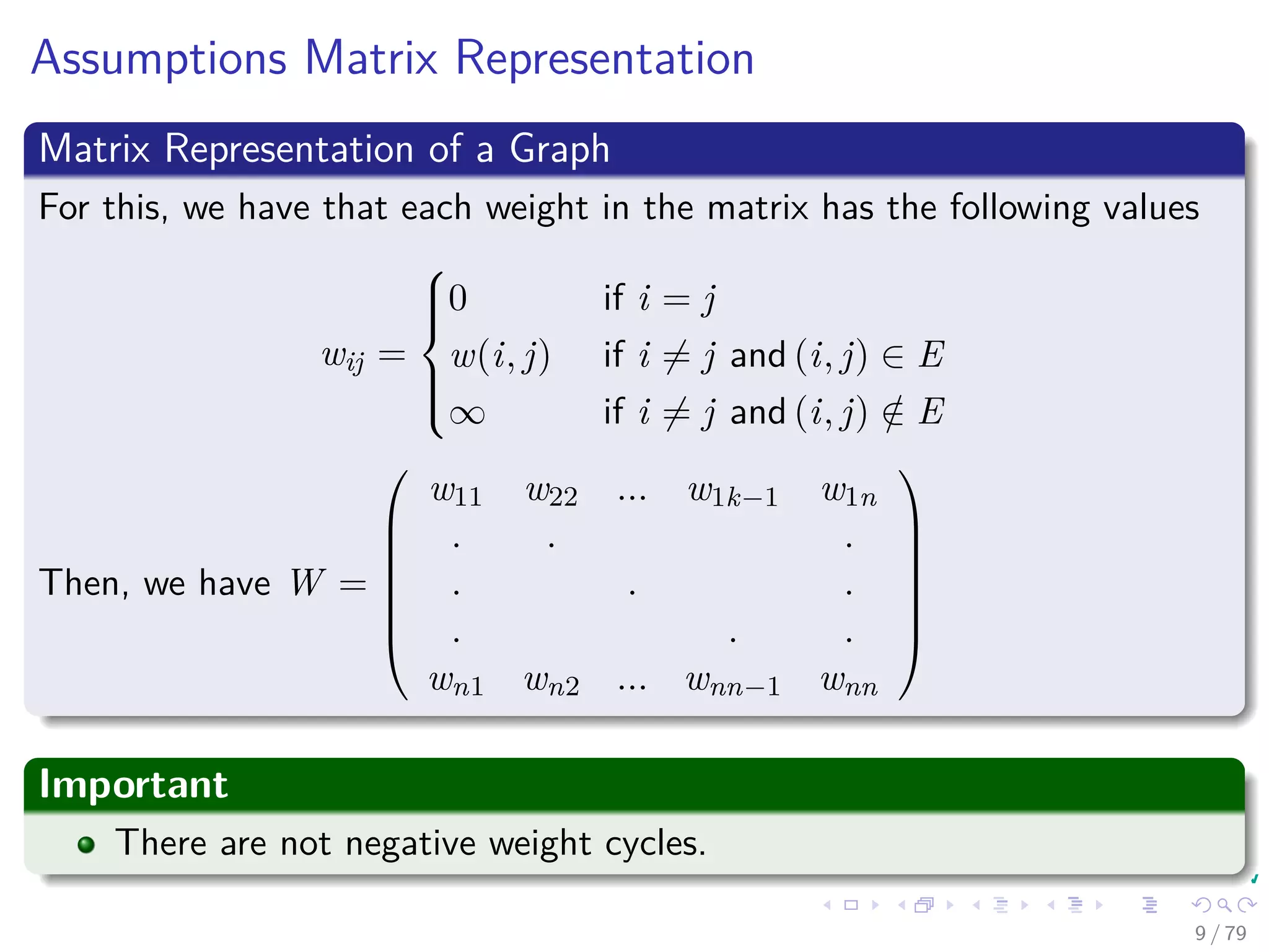 Assumptions Matrix Representation
Matrix Representation of a Graph
For this, we have that each weight in the matrix has the following values
wij =



0 if i = j
w(i, j) if i = j and (i, j) ∈ E
∞ if i = j and (i, j) /∈ E
Then, we have W =







w11 w22 ... w1k−1 w1n
. . .
. . .
. . .
wn1 wn2 ... wnn−1 wnn







Important
There are not negative weight cycles.
9 / 79
 