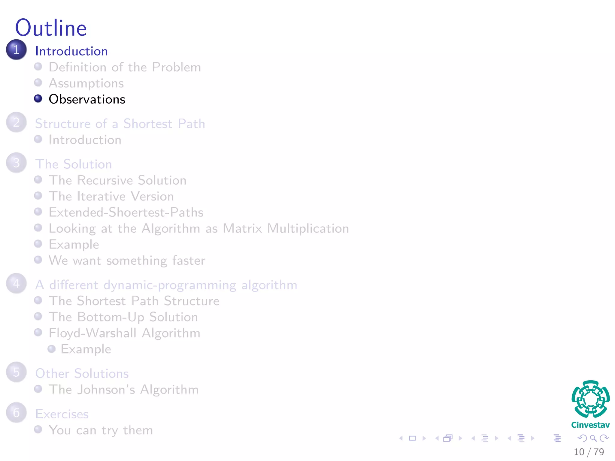 Outline
1 Introduction
Deﬁnition of the Problem
Assumptions
Observations
2 Structure of a Shortest Path
Introduction
3 The Solution
The Recursive Solution
The Iterative Version
Extended-Shoertest-Paths
Looking at the Algorithm as Matrix Multiplication
Example
We want something faster
4 A diﬀerent dynamic-programming algorithm
The Shortest Path Structure
The Bottom-Up Solution
Floyd-Warshall Algorithm
Example
5 Other Solutions
The Johnson’s Algorithm
6 Exercises
You can try them
10 / 79
 