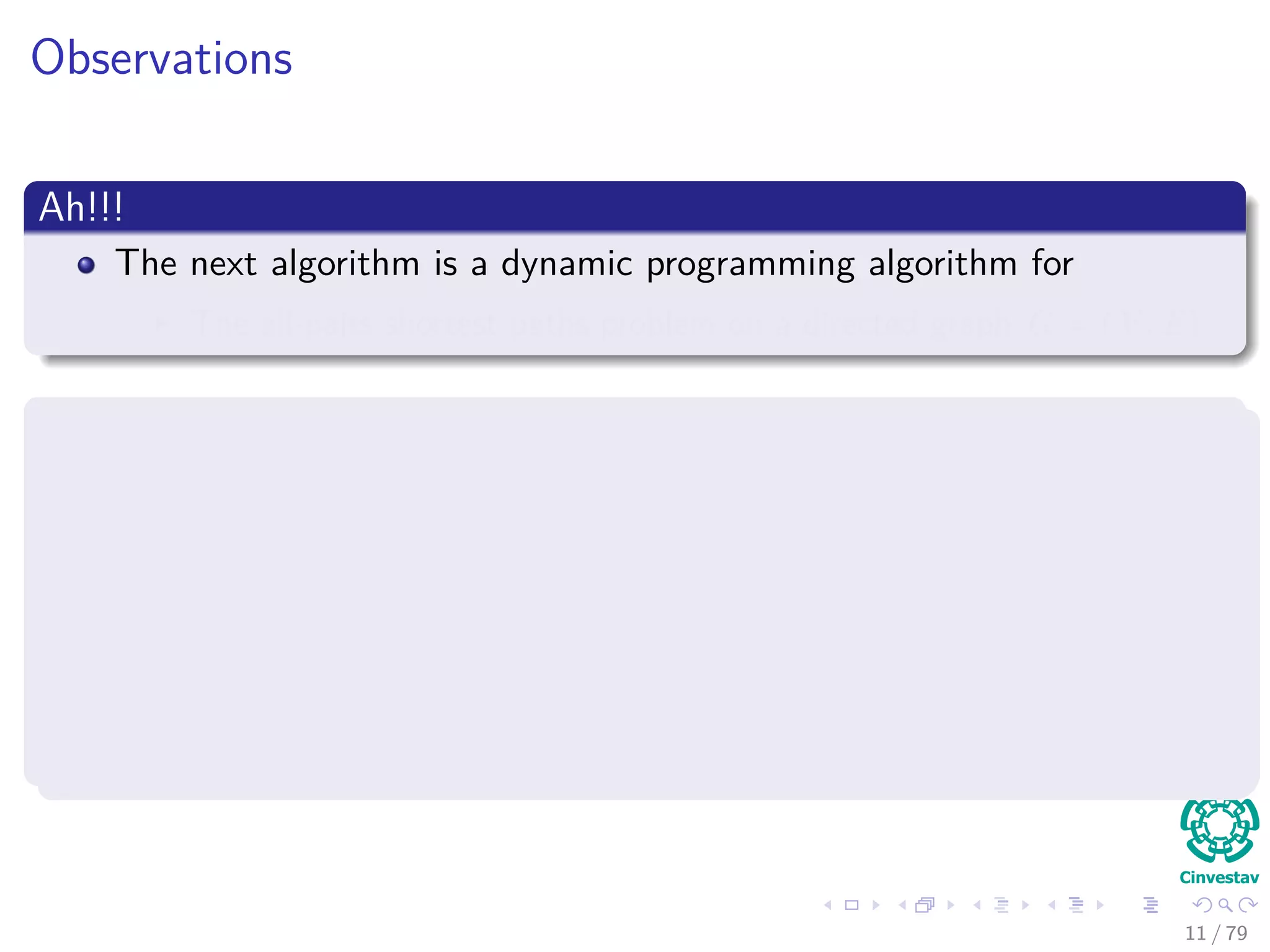 Observations
Ah!!!
The next algorithm is a dynamic programming algorithm for
The all-pairs shortest paths problem on a directed graph G = (V , E).
At the end of the algorithm will generate the following matrix
D =







d11 d22 ... d1k−1 d1n
. . .
. . .
. . .
dn1 dn2 ... dnn−1 dnn







Each entry dij = δ (i, j).
11 / 79
 