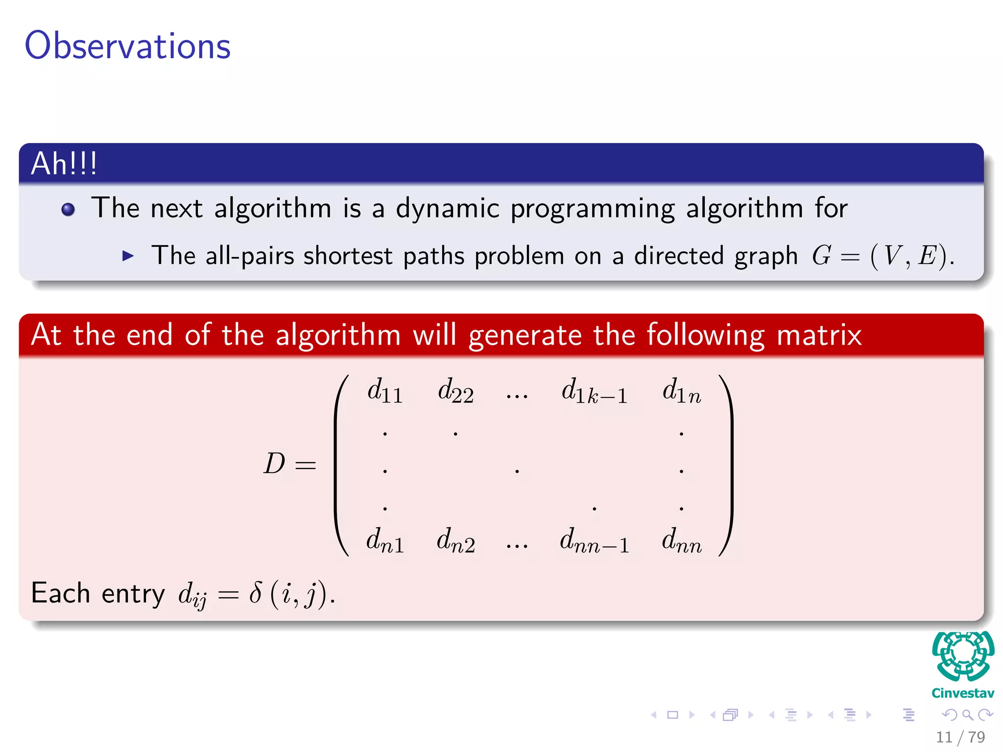Observations
Ah!!!
The next algorithm is a dynamic programming algorithm for
The all-pairs shortest paths problem on a directed graph G = (V , E).
At the end of the algorithm will generate the following matrix
D =







d11 d22 ... d1k−1 d1n
. . .
. . .
. . .
dn1 dn2 ... dnn−1 dnn







Each entry dij = δ (i, j).
11 / 79
 