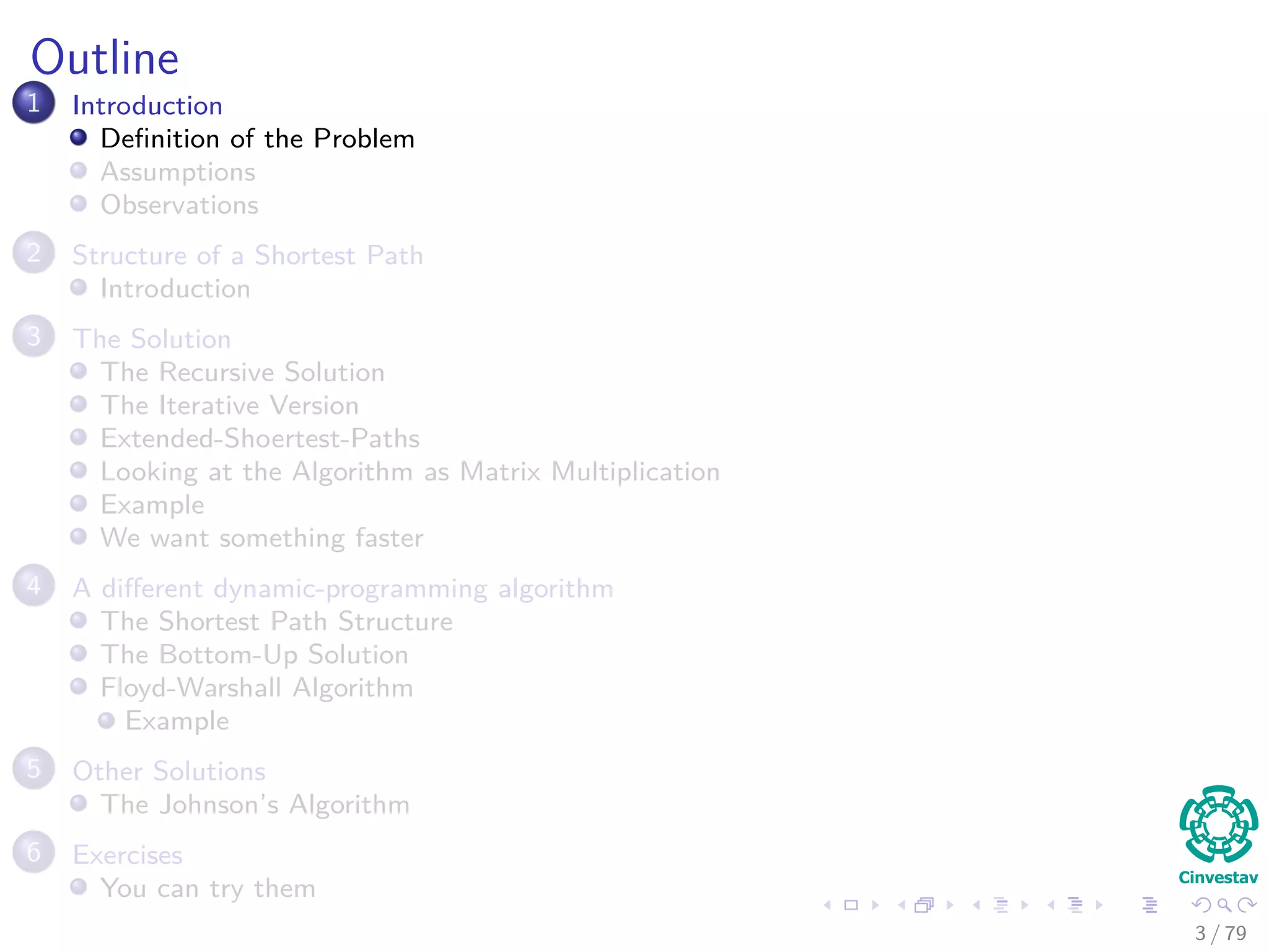 Outline
1 Introduction
Deﬁnition of the Problem
Assumptions
Observations
2 Structure of a Shortest Path
Introduction
3 The Solution
The Recursive Solution
The Iterative Version
Extended-Shoertest-Paths
Looking at the Algorithm as Matrix Multiplication
Example
We want something faster
4 A diﬀerent dynamic-programming algorithm
The Shortest Path Structure
The Bottom-Up Solution
Floyd-Warshall Algorithm
Example
5 Other Solutions
The Johnson’s Algorithm
6 Exercises
You can try them
3 / 79
 