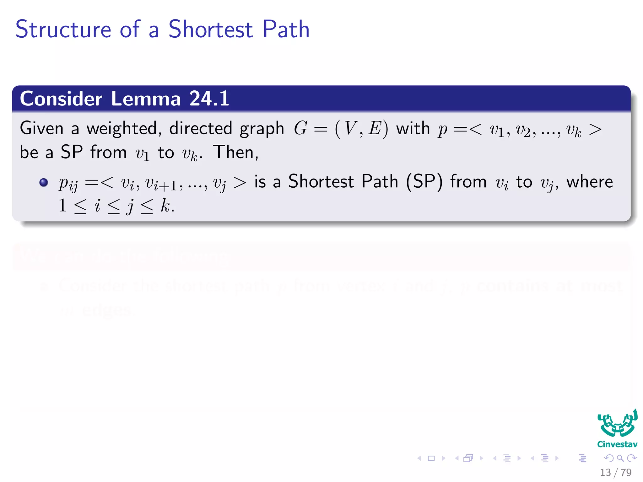 Structure of a Shortest Path
Consider Lemma 24.1
Given a weighted, directed graph G = (V , E) with p =< v1, v2, ..., vk >
be a SP from v1 to vk. Then,
pij =< vi, vi+1, ..., vj > is a Shortest Path (SP) from vi to vj, where
1 ≤ i ≤ j ≤ k.
We can do the following
Consider the shortest path p from vertex i and j, p contains at most
m edges.
Then, we can use the Corollary to make a decomposition
i
p
k → j =⇒ δ(i, j) = δ(i, k) + wkj
13 / 79
 