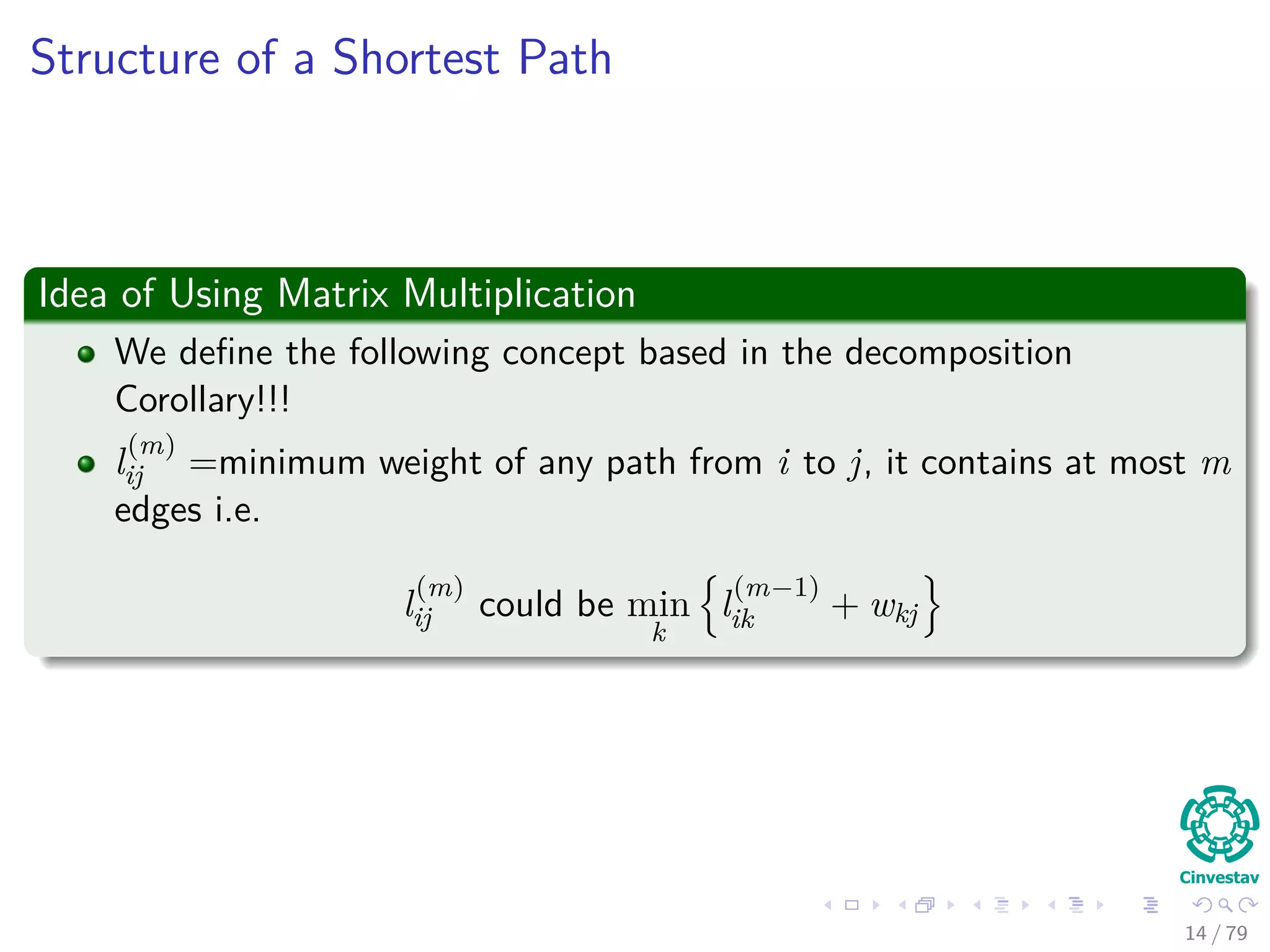 Structure of a Shortest Path
Idea of Using Matrix Multiplication
We deﬁne the following concept based in the decomposition
Corollary!!!
l
(m)
ij =minimum weight of any path from i to j, it contains at most m
edges i.e.
l
(m)
ij could be min
k
l
(m−1)
ik + wkj
14 / 79
 