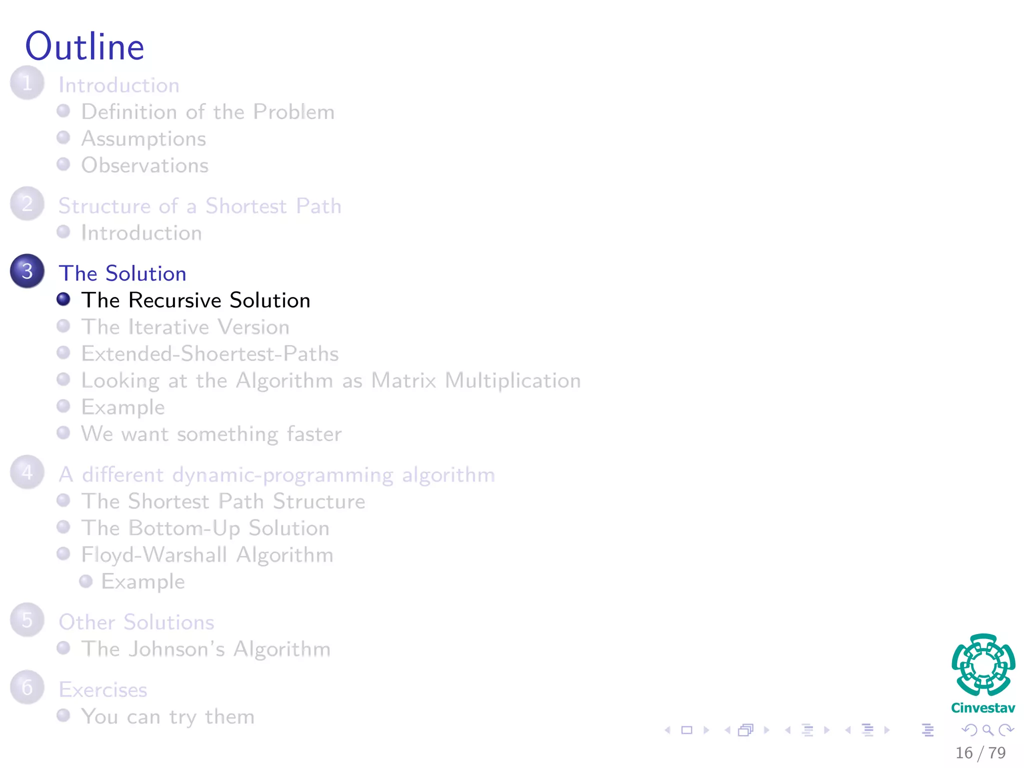 Outline
1 Introduction
Deﬁnition of the Problem
Assumptions
Observations
2 Structure of a Shortest Path
Introduction
3 The Solution
The Recursive Solution
The Iterative Version
Extended-Shoertest-Paths
Looking at the Algorithm as Matrix Multiplication
Example
We want something faster
4 A diﬀerent dynamic-programming algorithm
The Shortest Path Structure
The Bottom-Up Solution
Floyd-Warshall Algorithm
Example
5 Other Solutions
The Johnson’s Algorithm
6 Exercises
You can try them
16 / 79
 