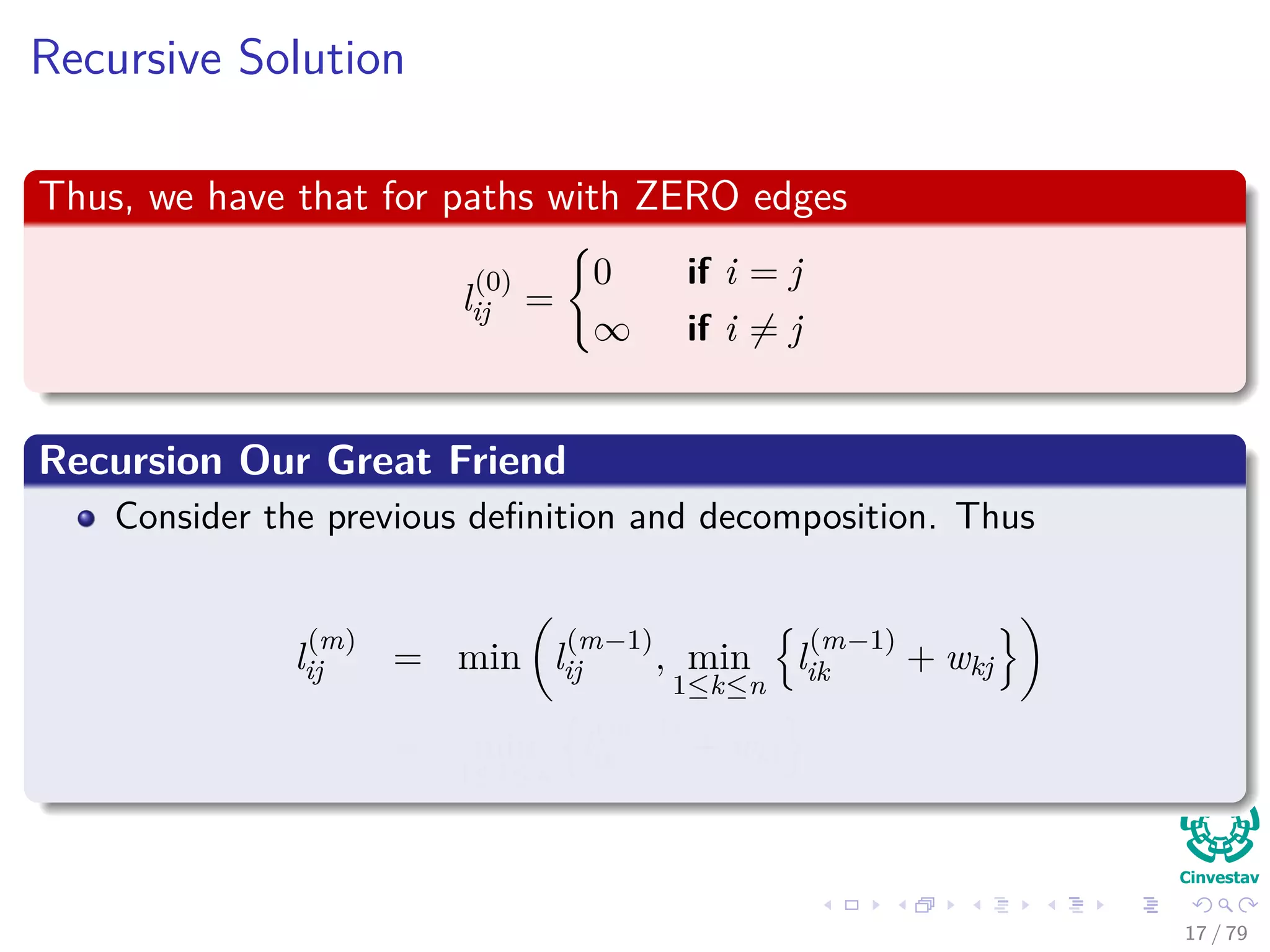 Recursive Solution
Thus, we have that for paths with ZERO edges
l
(0)
ij =
0 if i = j
∞ if i = j
Recursion Our Great Friend
Consider the previous deﬁnition and decomposition. Thus
l
(m)
ij = min l
(m−1)
ij , min
1≤k≤n
l
(m−1)
ik + wkj
= min
1≤k≤n
l
(m−1)
ik + wkj
17 / 79
 