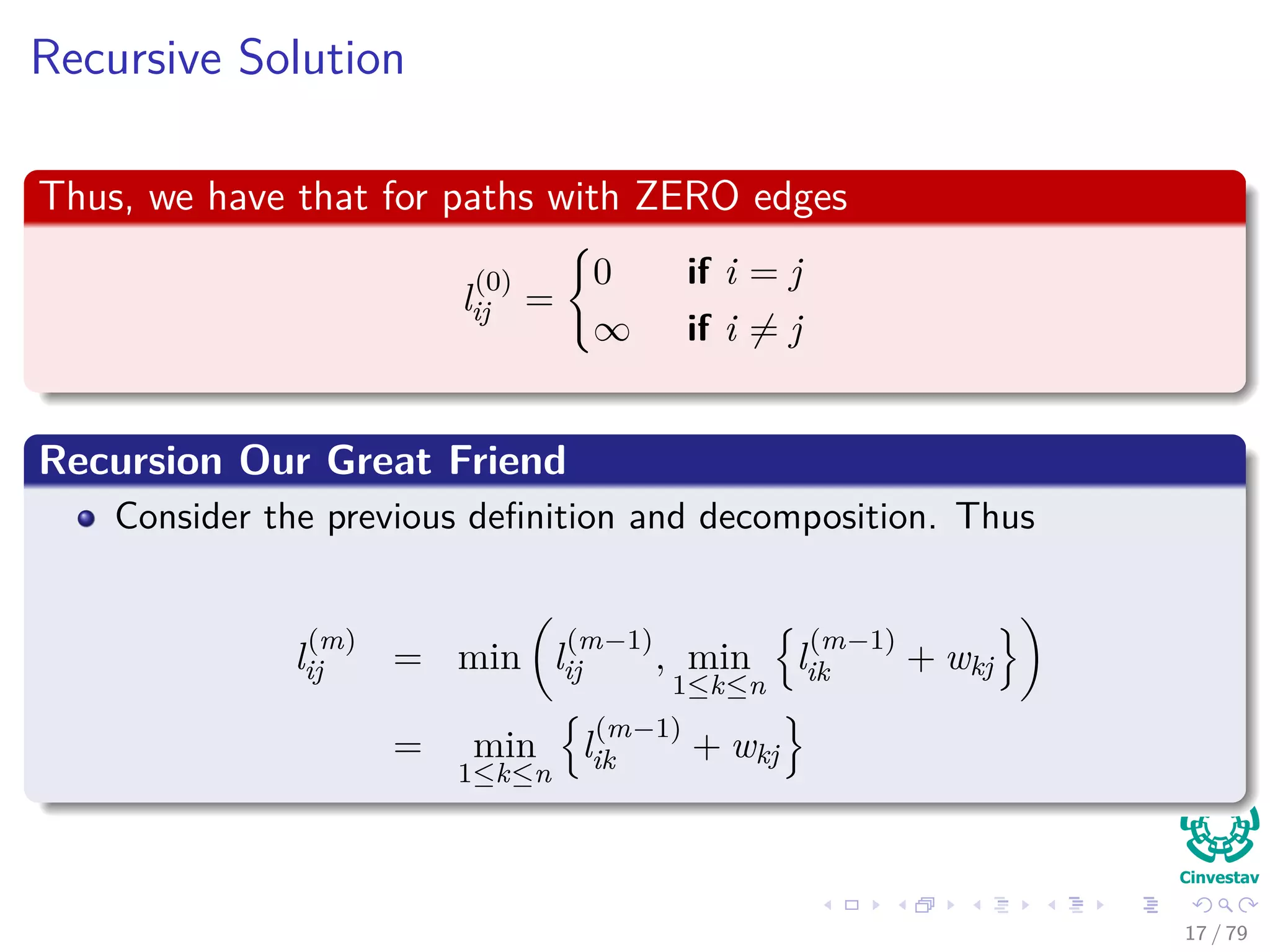Recursive Solution
Thus, we have that for paths with ZERO edges
l
(0)
ij =
0 if i = j
∞ if i = j
Recursion Our Great Friend
Consider the previous deﬁnition and decomposition. Thus
l
(m)
ij = min l
(m−1)
ij , min
1≤k≤n
l
(m−1)
ik + wkj
= min
1≤k≤n
l
(m−1)
ik + wkj
17 / 79
 
