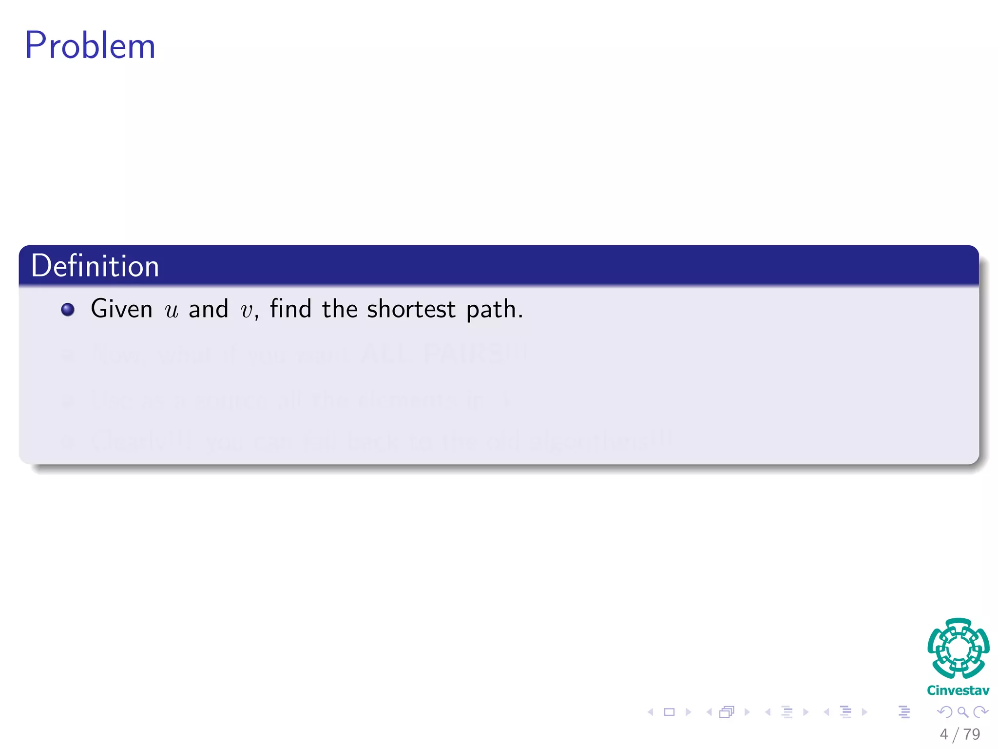 Problem
Deﬁnition
Given u and v, ﬁnd the shortest path.
Now, what if you want ALL PAIRS!!!
Use as a source all the elements in V .
Clearly!!! you can fall back to the old algorithms!!!
4 / 79
 
