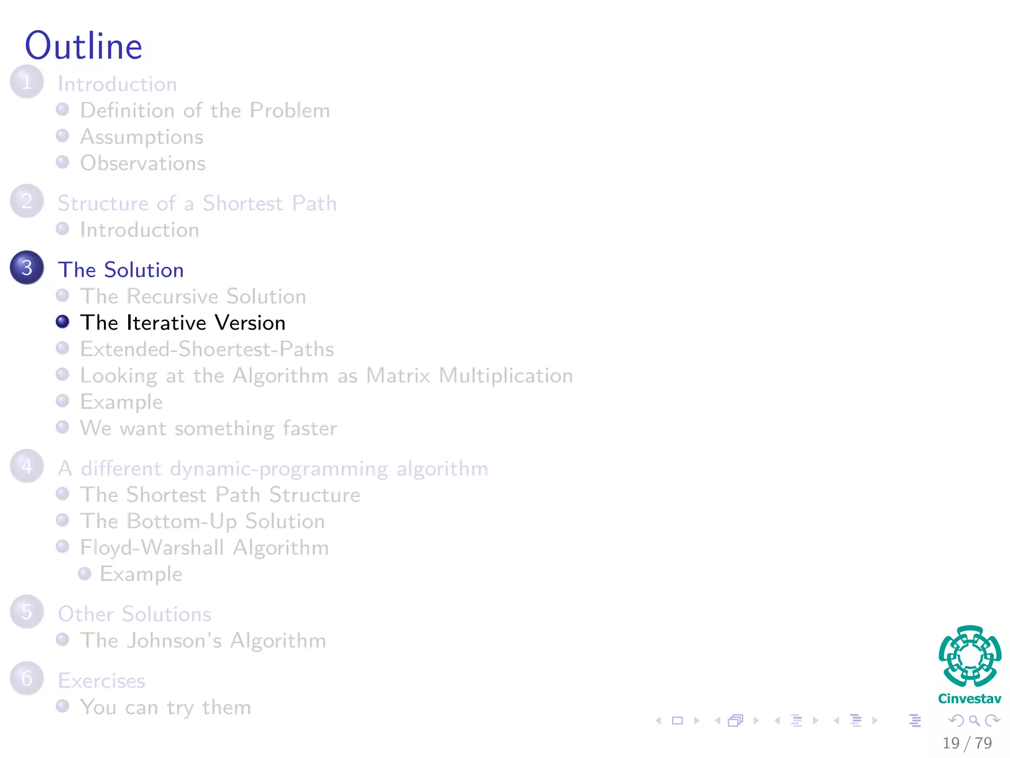 Outline
1 Introduction
Deﬁnition of the Problem
Assumptions
Observations
2 Structure of a Shortest Path
Introduction
3 The Solution
The Recursive Solution
The Iterative Version
Extended-Shoertest-Paths
Looking at the Algorithm as Matrix Multiplication
Example
We want something faster
4 A diﬀerent dynamic-programming algorithm
The Shortest Path Structure
The Bottom-Up Solution
Floyd-Warshall Algorithm
Example
5 Other Solutions
The Johnson’s Algorithm
6 Exercises
You can try them
19 / 79
 
