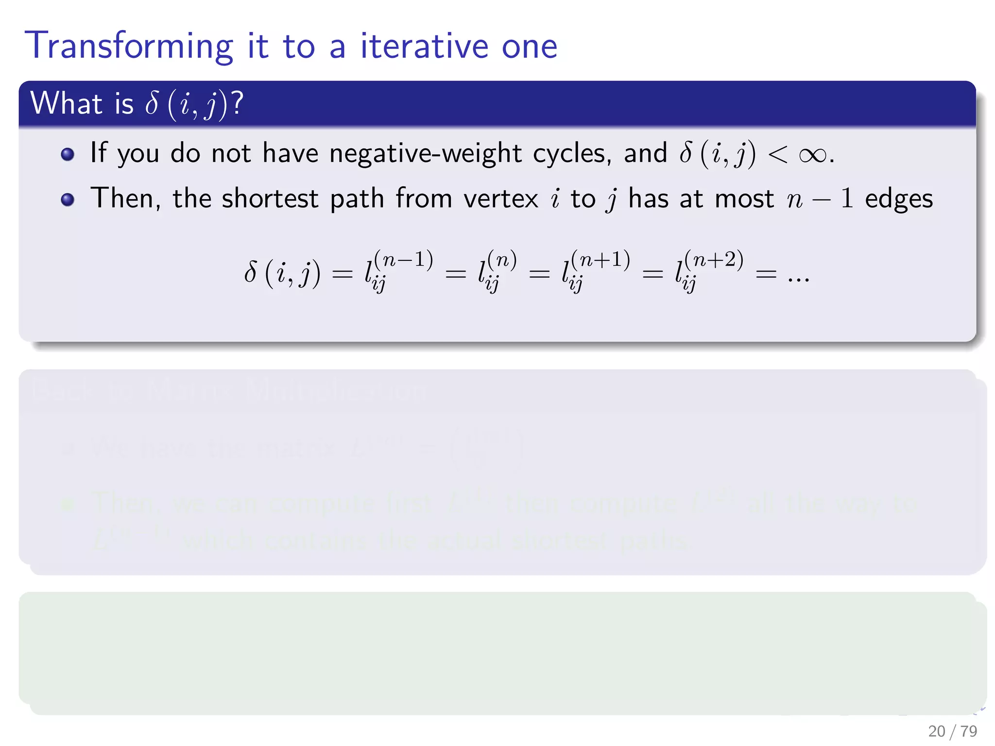 Transforming it to a iterative one
What is δ (i, j)?
If you do not have negative-weight cycles, and δ (i, j) < ∞.
Then, the shortest path from vertex i to j has at most n − 1 edges
δ (i, j) = l
(n−1)
ij = l
(n)
ij = l
(n+1)
ij = l
(n+2)
ij = ...
Back to Matrix Multiplication
We have the matrix L(m) = l
(m)
ij .
Then, we can compute ﬁrst L(1) then compute L(2) all the way to
L(n−1) which contains the actual shortest paths.
What is L(1)
?
First, we have that L(1) = W , since l
(1)
ij = wij.
20 / 79
 