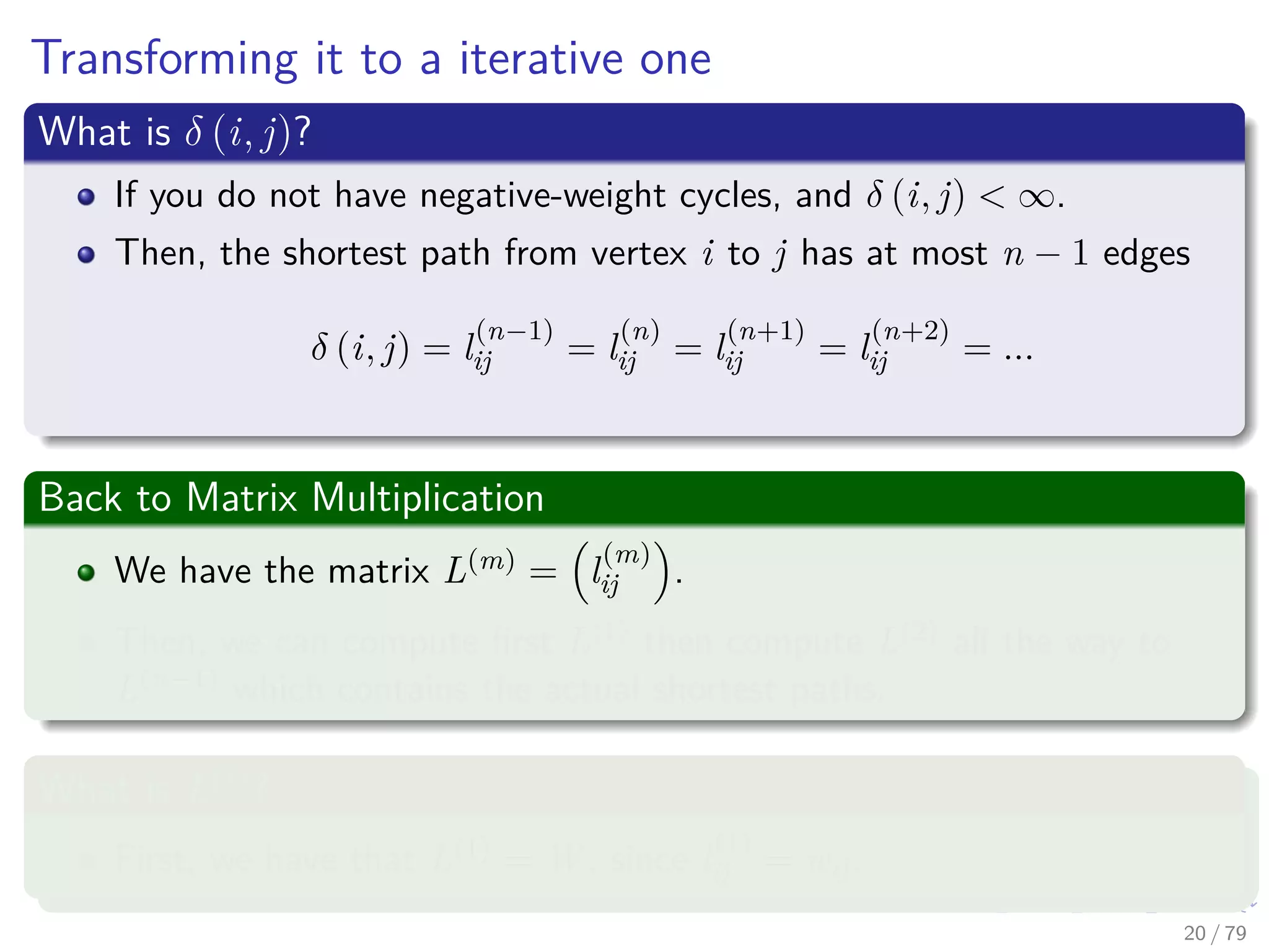 Transforming it to a iterative one
What is δ (i, j)?
If you do not have negative-weight cycles, and δ (i, j) < ∞.
Then, the shortest path from vertex i to j has at most n − 1 edges
δ (i, j) = l
(n−1)
ij = l
(n)
ij = l
(n+1)
ij = l
(n+2)
ij = ...
Back to Matrix Multiplication
We have the matrix L(m) = l
(m)
ij .
Then, we can compute ﬁrst L(1) then compute L(2) all the way to
L(n−1) which contains the actual shortest paths.
What is L(1)
?
First, we have that L(1) = W , since l
(1)
ij = wij.
20 / 79
 