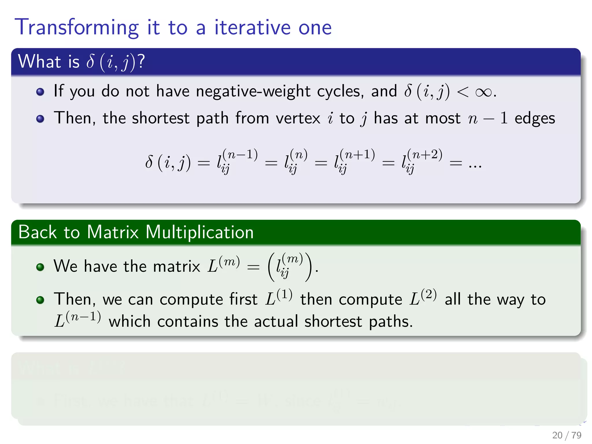 Transforming it to a iterative one
What is δ (i, j)?
If you do not have negative-weight cycles, and δ (i, j) < ∞.
Then, the shortest path from vertex i to j has at most n − 1 edges
δ (i, j) = l
(n−1)
ij = l
(n)
ij = l
(n+1)
ij = l
(n+2)
ij = ...
Back to Matrix Multiplication
We have the matrix L(m) = l
(m)
ij .
Then, we can compute ﬁrst L(1) then compute L(2) all the way to
L(n−1) which contains the actual shortest paths.
What is L(1)
?
First, we have that L(1) = W , since l
(1)
ij = wij.
20 / 79
 