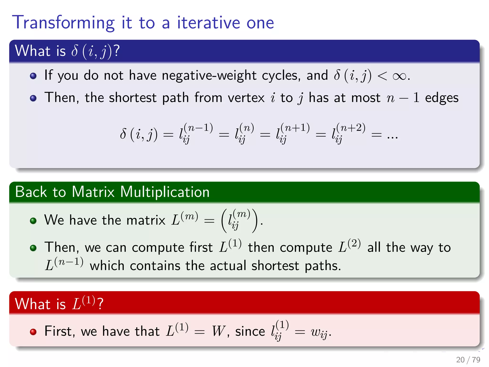 Transforming it to a iterative one
What is δ (i, j)?
If you do not have negative-weight cycles, and δ (i, j) < ∞.
Then, the shortest path from vertex i to j has at most n − 1 edges
δ (i, j) = l
(n−1)
ij = l
(n)
ij = l
(n+1)
ij = l
(n+2)
ij = ...
Back to Matrix Multiplication
We have the matrix L(m) = l
(m)
ij .
Then, we can compute ﬁrst L(1) then compute L(2) all the way to
L(n−1) which contains the actual shortest paths.
What is L(1)
?
First, we have that L(1) = W , since l
(1)
ij = wij.
20 / 79
 