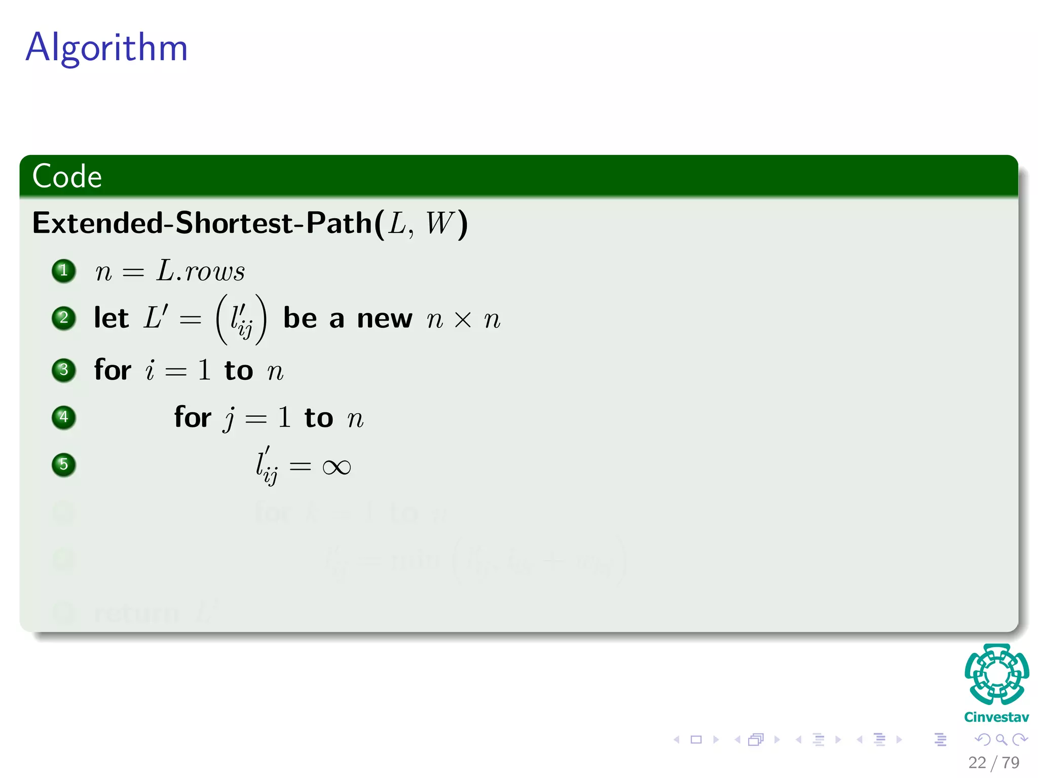 Algorithm
Code
Extended-Shortest-Path(L, W )
1 n = L.rows
2 let L = lij be a new n × n
3 for i = 1 to n
4 for j = 1 to n
5 lij = ∞
6 for k = 1 to n
7 lij = min lij, lik + wkj
8 return L
22 / 79
 
