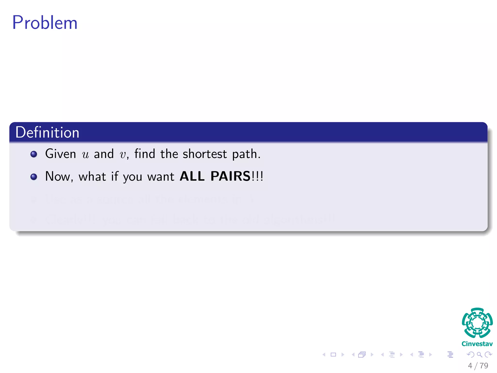 Problem
Deﬁnition
Given u and v, ﬁnd the shortest path.
Now, what if you want ALL PAIRS!!!
Use as a source all the elements in V .
Clearly!!! you can fall back to the old algorithms!!!
4 / 79
 
