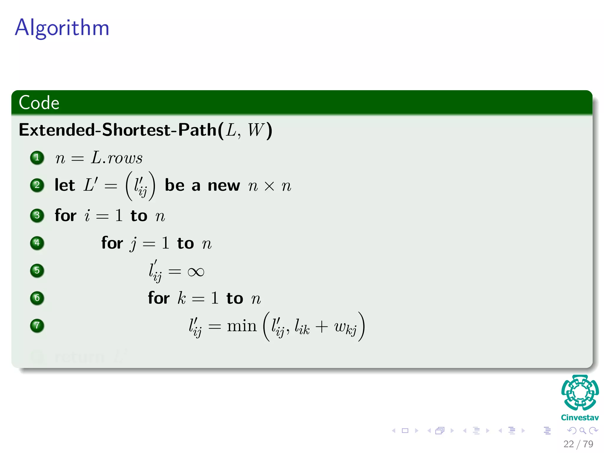 Algorithm
Code
Extended-Shortest-Path(L, W )
1 n = L.rows
2 let L = lij be a new n × n
3 for i = 1 to n
4 for j = 1 to n
5 lij = ∞
6 for k = 1 to n
7 lij = min lij, lik + wkj
8 return L
22 / 79
 