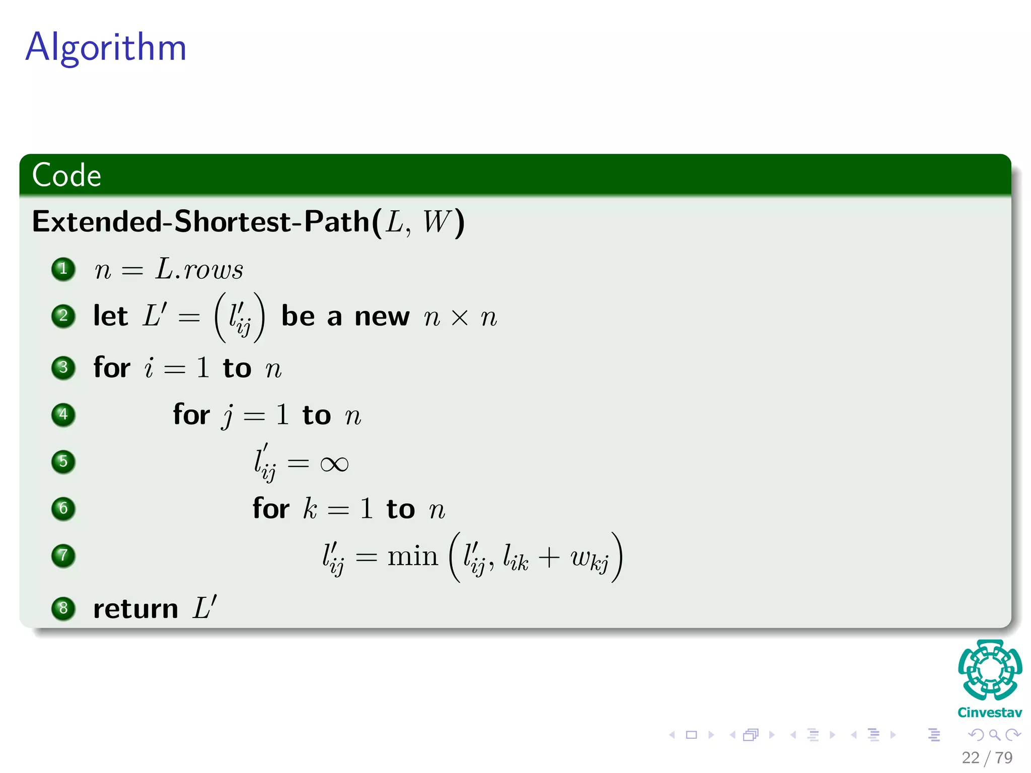 Algorithm
Code
Extended-Shortest-Path(L, W )
1 n = L.rows
2 let L = lij be a new n × n
3 for i = 1 to n
4 for j = 1 to n
5 lij = ∞
6 for k = 1 to n
7 lij = min lij, lik + wkj
8 return L
22 / 79
 