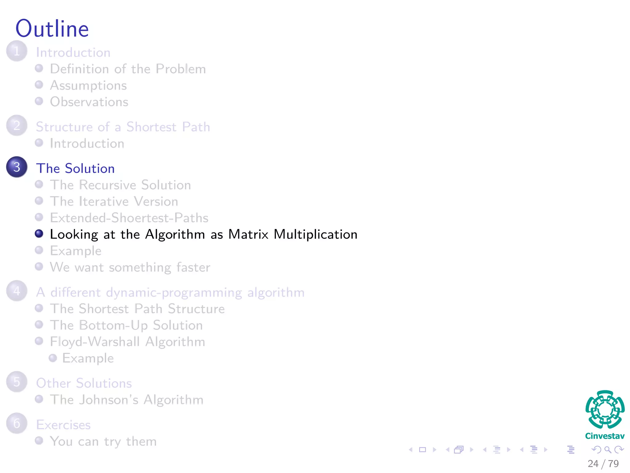 Outline
1 Introduction
Deﬁnition of the Problem
Assumptions
Observations
2 Structure of a Shortest Path
Introduction
3 The Solution
The Recursive Solution
The Iterative Version
Extended-Shoertest-Paths
Looking at the Algorithm as Matrix Multiplication
Example
We want something faster
4 A diﬀerent dynamic-programming algorithm
The Shortest Path Structure
The Bottom-Up Solution
Floyd-Warshall Algorithm
Example
5 Other Solutions
The Johnson’s Algorithm
6 Exercises
You can try them
24 / 79
 