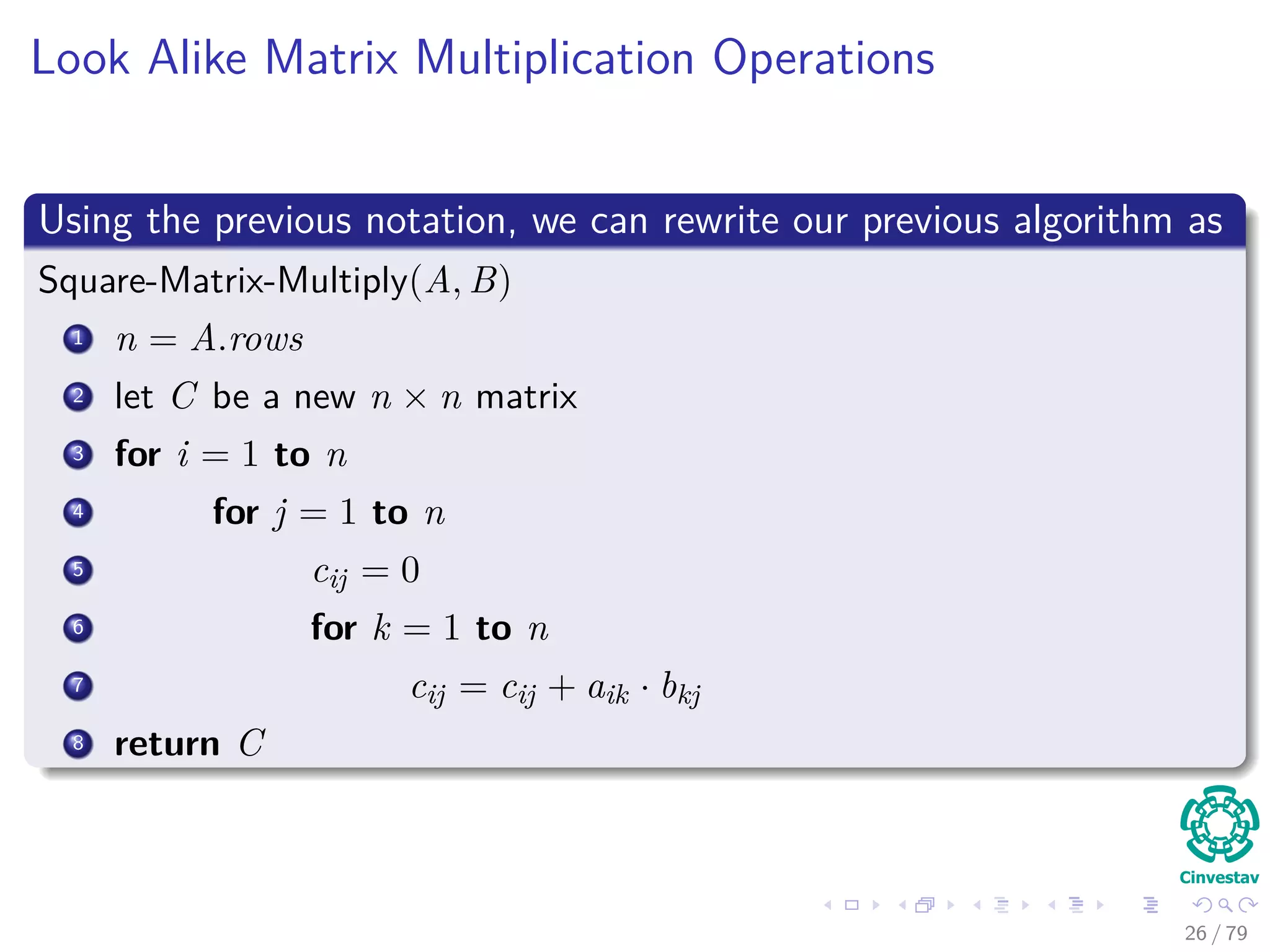 Look Alike Matrix Multiplication Operations
Using the previous notation, we can rewrite our previous algorithm as
Square-Matrix-Multiply(A, B)
1 n = A.rows
2 let C be a new n × n matrix
3 for i = 1 to n
4 for j = 1 to n
5 cij = 0
6 for k = 1 to n
7 cij = cij + aik · bkj
8 return C
26 / 79
 