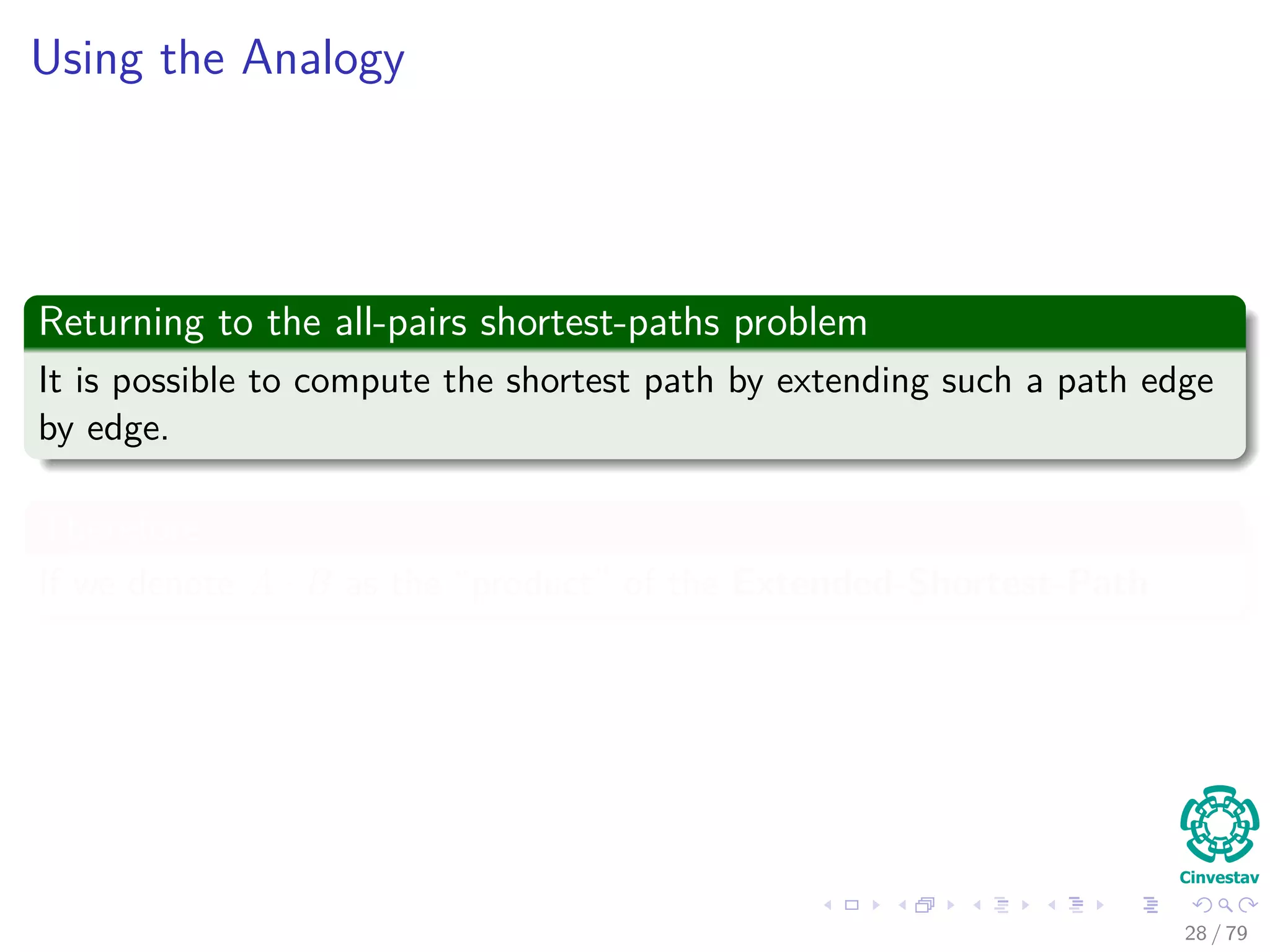 Using the Analogy
Returning to the all-pairs shortest-paths problem
It is possible to compute the shortest path by extending such a path edge
by edge.
Therefore
If we denote A · B as the “product” of the Extended-Shortest-Path
28 / 79
 
