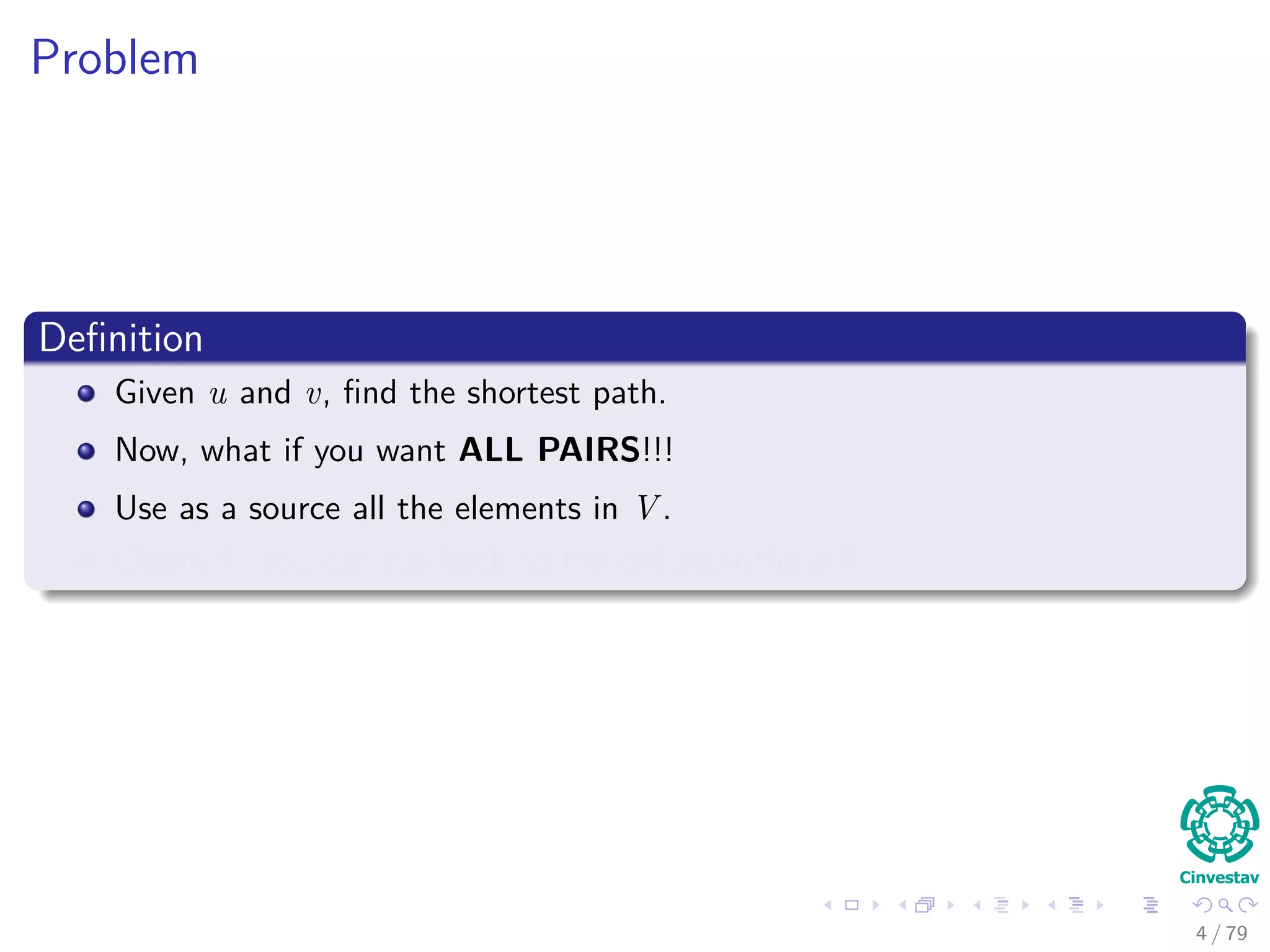 Problem
Deﬁnition
Given u and v, ﬁnd the shortest path.
Now, what if you want ALL PAIRS!!!
Use as a source all the elements in V .
Clearly!!! you can fall back to the old algorithms!!!
4 / 79
 