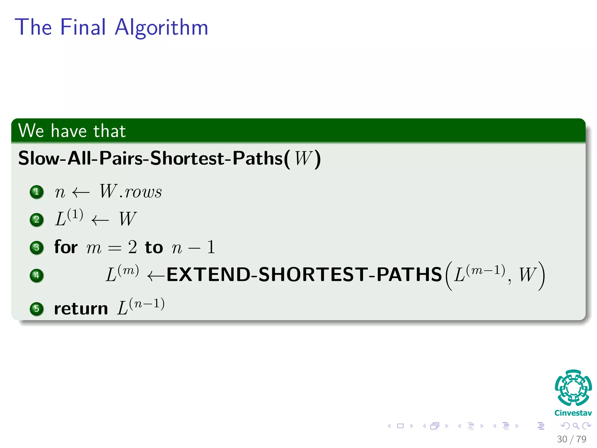 The Final Algorithm
We have that
Slow-All-Pairs-Shortest-Paths(W )
1 n ← W .rows
2 L(1)
← W
3 for m = 2 to n − 1
4 L(m)
←EXTEND-SHORTEST-PATHS L(m−1)
, W
5 return L(n−1)
30 / 79
 