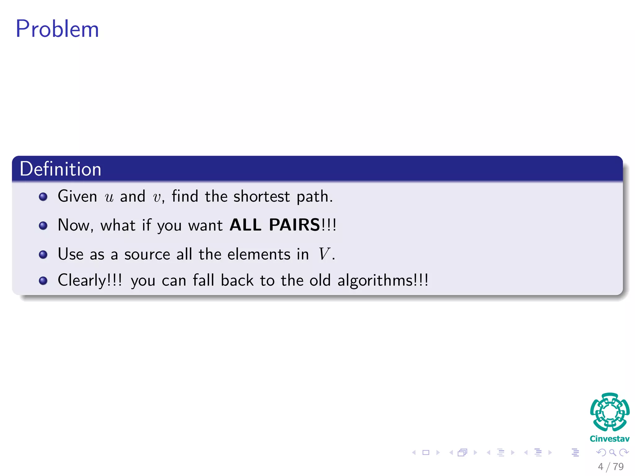 Problem
Deﬁnition
Given u and v, ﬁnd the shortest path.
Now, what if you want ALL PAIRS!!!
Use as a source all the elements in V .
Clearly!!! you can fall back to the old algorithms!!!
4 / 79
 