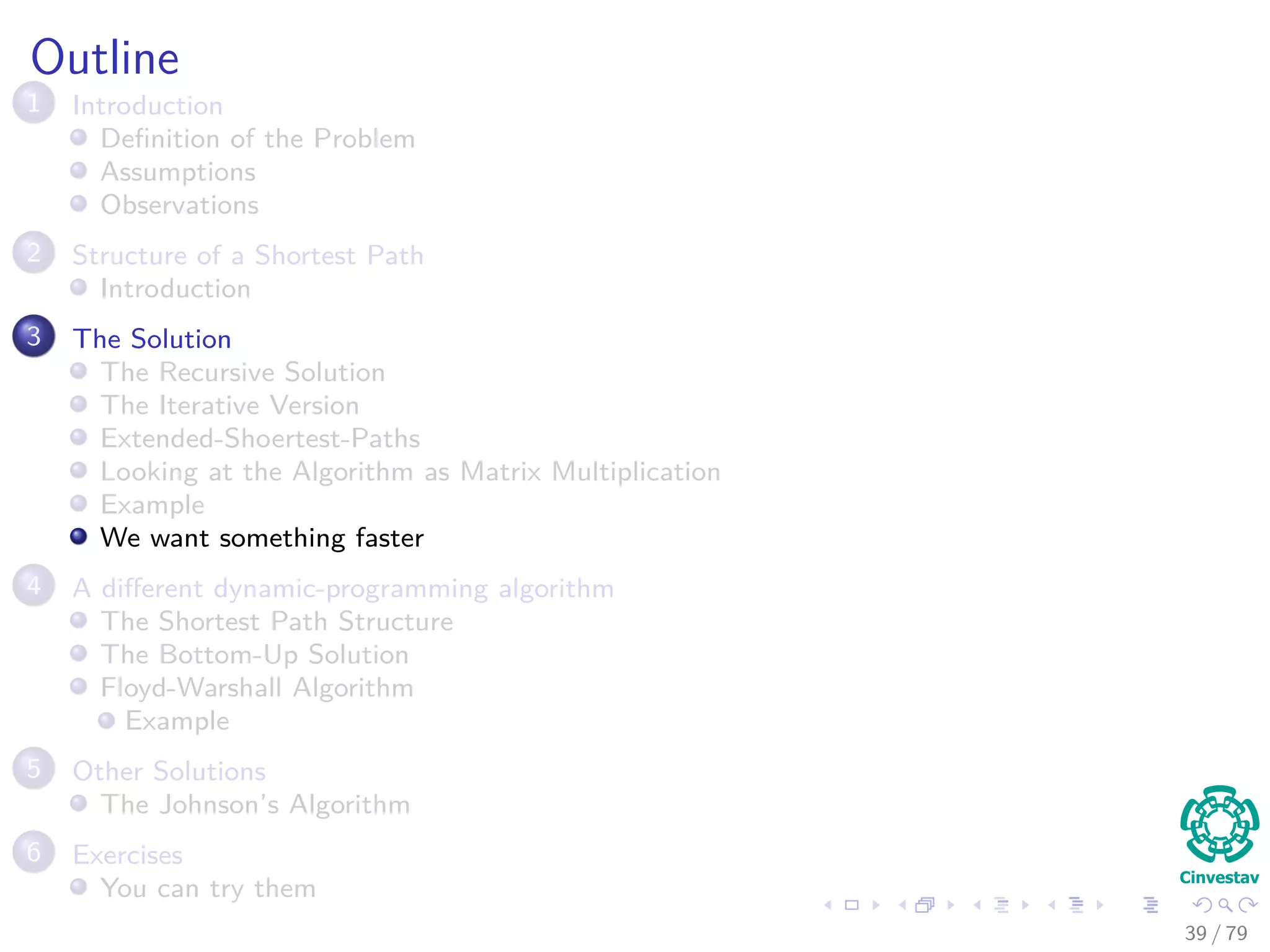 Outline
1 Introduction
Deﬁnition of the Problem
Assumptions
Observations
2 Structure of a Shortest Path
Introduction
3 The Solution
The Recursive Solution
The Iterative Version
Extended-Shoertest-Paths
Looking at the Algorithm as Matrix Multiplication
Example
We want something faster
4 A diﬀerent dynamic-programming algorithm
The Shortest Path Structure
The Bottom-Up Solution
Floyd-Warshall Algorithm
Example
5 Other Solutions
The Johnson’s Algorithm
6 Exercises
You can try them
39 / 79
 