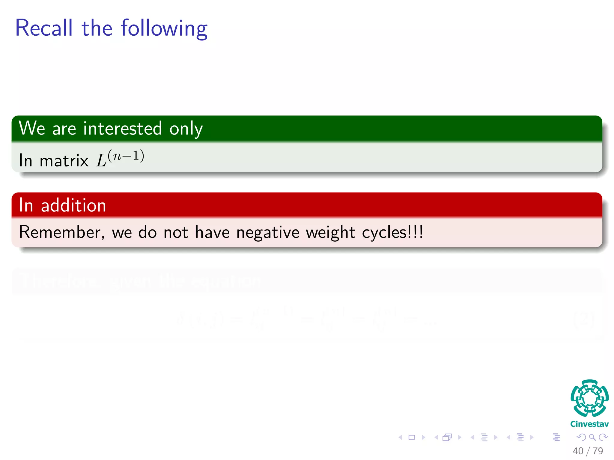 Recall the following
We are interested only
In matrix L(n−1)
In addition
Remember, we do not have negative weight cycles!!!
Therefore, given the equation
δ (i, j) = l
(n−1)
ij = l
(n)
ij = l
(n)
ij = ... (2)
40 / 79
 