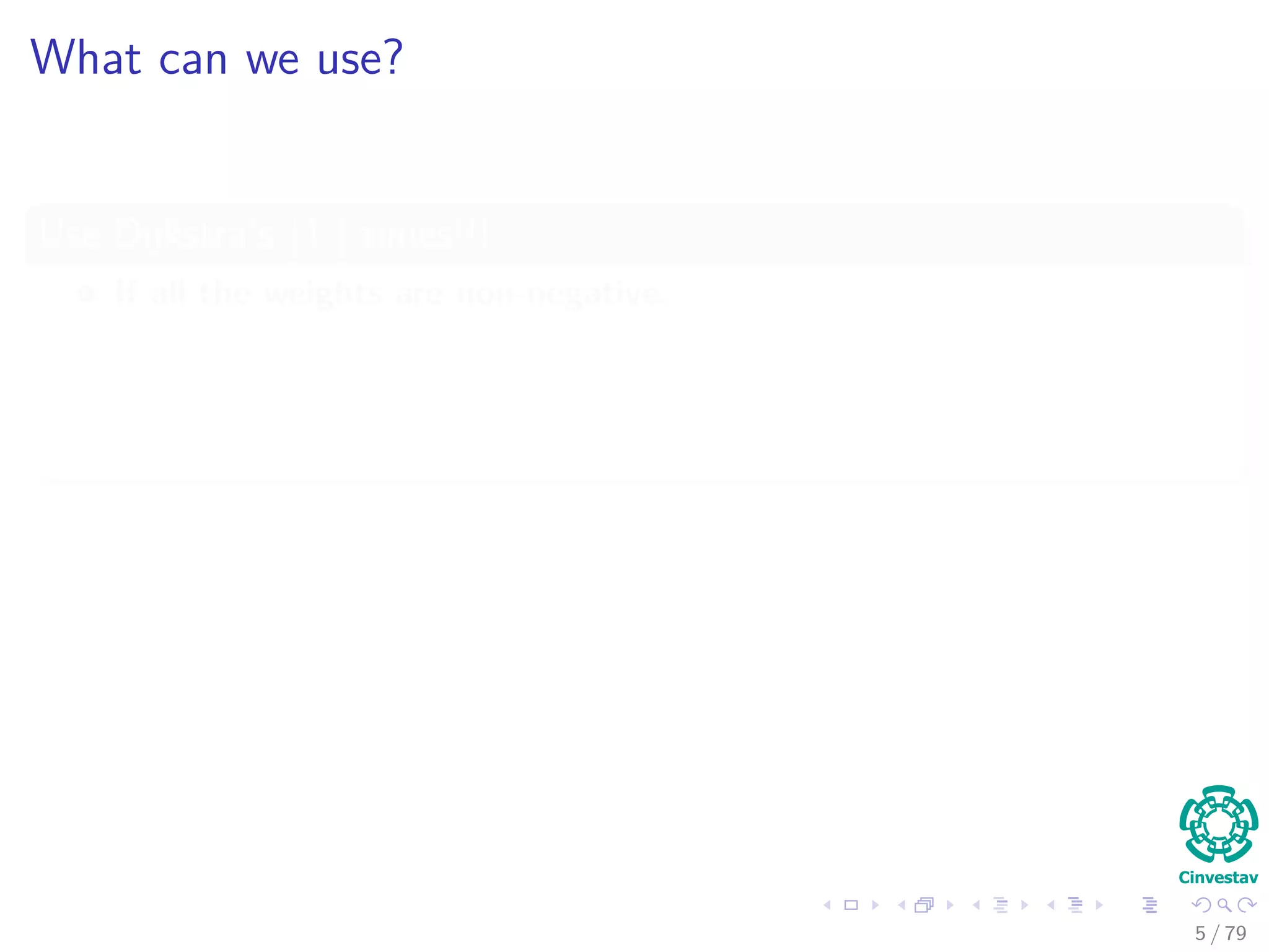 What can we use?
Use Dijkstra’s |V | times!!!
If all the weights are non-negative.
This has, using Fibonacci Heaps, O (V 2
log V + VE) complexity.
Which is equal O (V 3
) in the case of E = O(V 2
), but with a hidden large
constant c.
Use Bellman-Ford |V | times!!!
If negative weights are allowed.
Then, we have O (V 2
E).
Which is equal O (V 4
) in the case of E = O(V 2
).
5 / 79
 