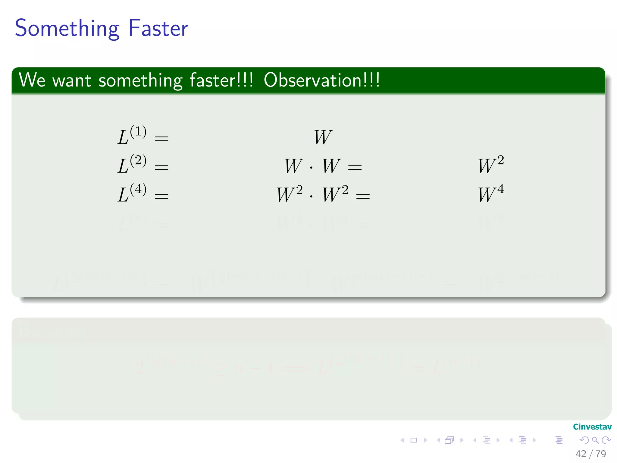Something Faster
We want something faster!!! Observation!!!
L(1)
= W
L(2)
= W · W = W 2
L(4)
= W 2
· W 2
= W 4
L(8)
= W 4
· W 4
= W 8
...
L(2 log(n−1)
) = W 2 log(n−1) −1
· W 2 log(n−1) −1
= W 2 log(n−1)
Because
2 lg(n−1)
≥ n − 1 =⇒ L(2 lg(n−1)
) = L(n−1)
42 / 79
 