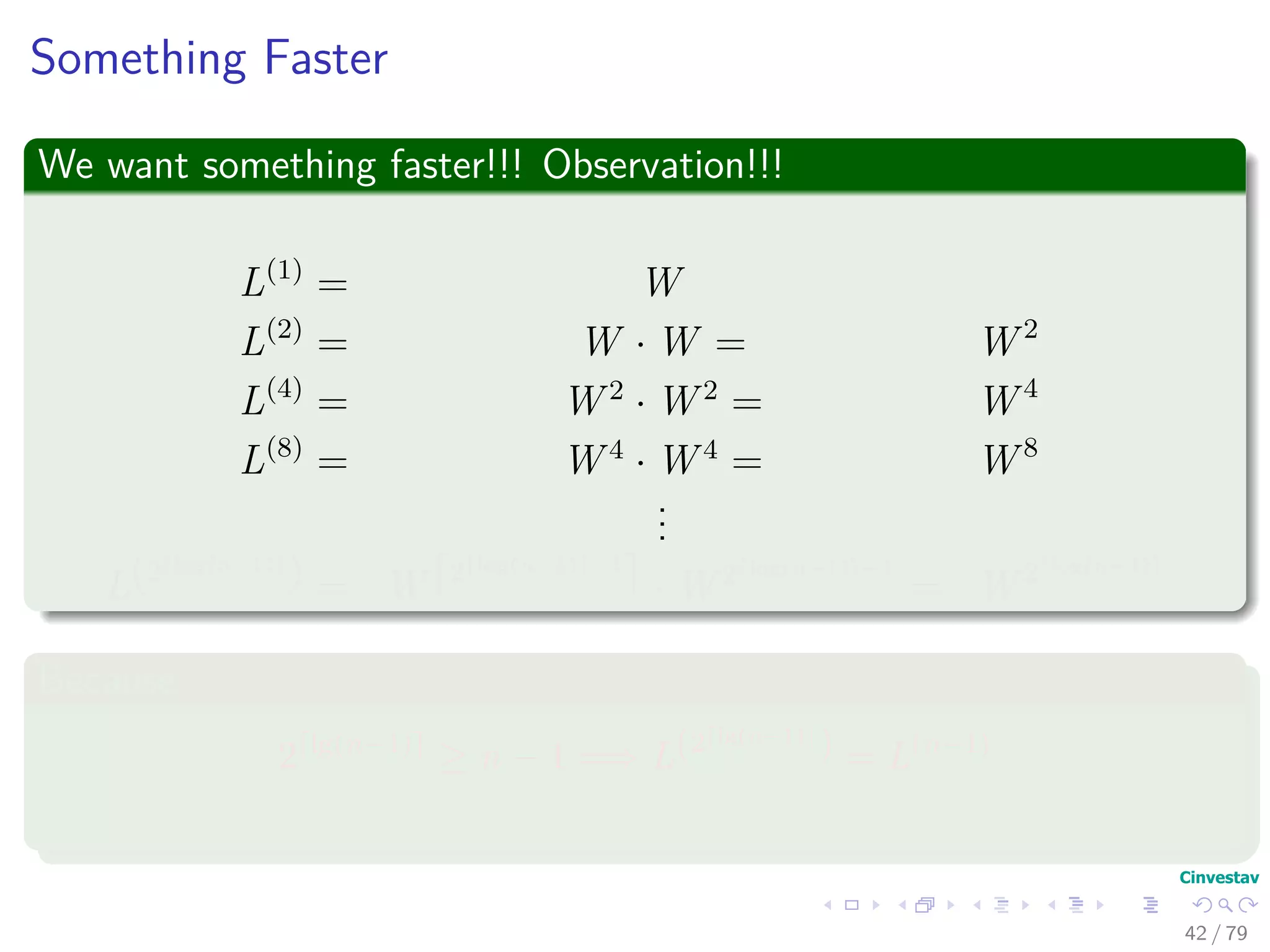 Something Faster
We want something faster!!! Observation!!!
L(1)
= W
L(2)
= W · W = W 2
L(4)
= W 2
· W 2
= W 4
L(8)
= W 4
· W 4
= W 8
...
L(2 log(n−1)
) = W 2 log(n−1) −1
· W 2 log(n−1) −1
= W 2 log(n−1)
Because
2 lg(n−1)
≥ n − 1 =⇒ L(2 lg(n−1)
) = L(n−1)
42 / 79
 