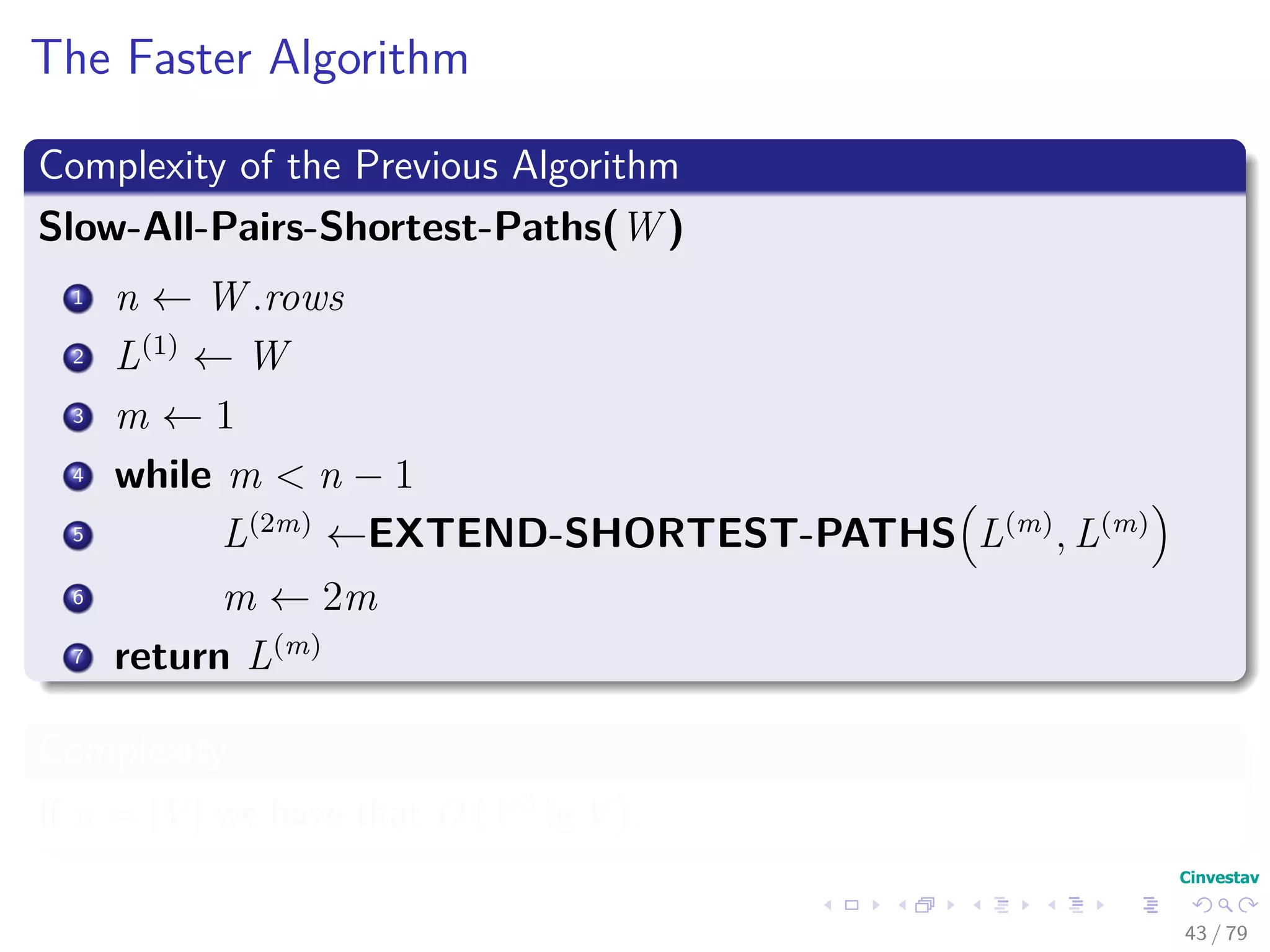 The Faster Algorithm
Complexity of the Previous Algorithm
Slow-All-Pairs-Shortest-Paths(W )
1 n ← W .rows
2 L(1)
← W
3 m ← 1
4 while m < n − 1
5 L(2m)
←EXTEND-SHORTEST-PATHS L(m)
, L(m)
6 m ← 2m
7 return L(m)
Complexity
If n = |V | we have that O V 3 lg V .
43 / 79
 