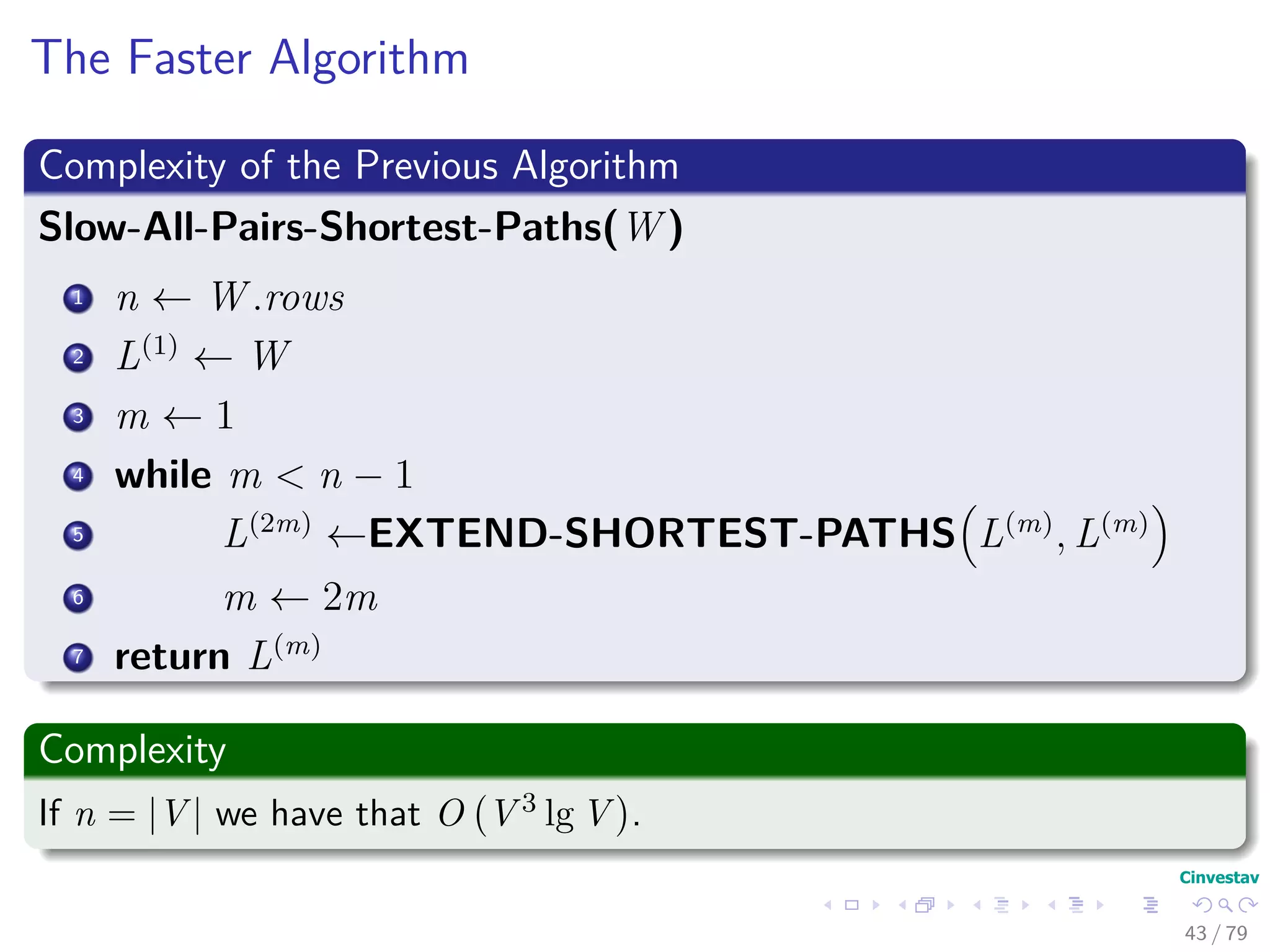 The Faster Algorithm
Complexity of the Previous Algorithm
Slow-All-Pairs-Shortest-Paths(W )
1 n ← W .rows
2 L(1)
← W
3 m ← 1
4 while m < n − 1
5 L(2m)
←EXTEND-SHORTEST-PATHS L(m)
, L(m)
6 m ← 2m
7 return L(m)
Complexity
If n = |V | we have that O V 3 lg V .
43 / 79
 