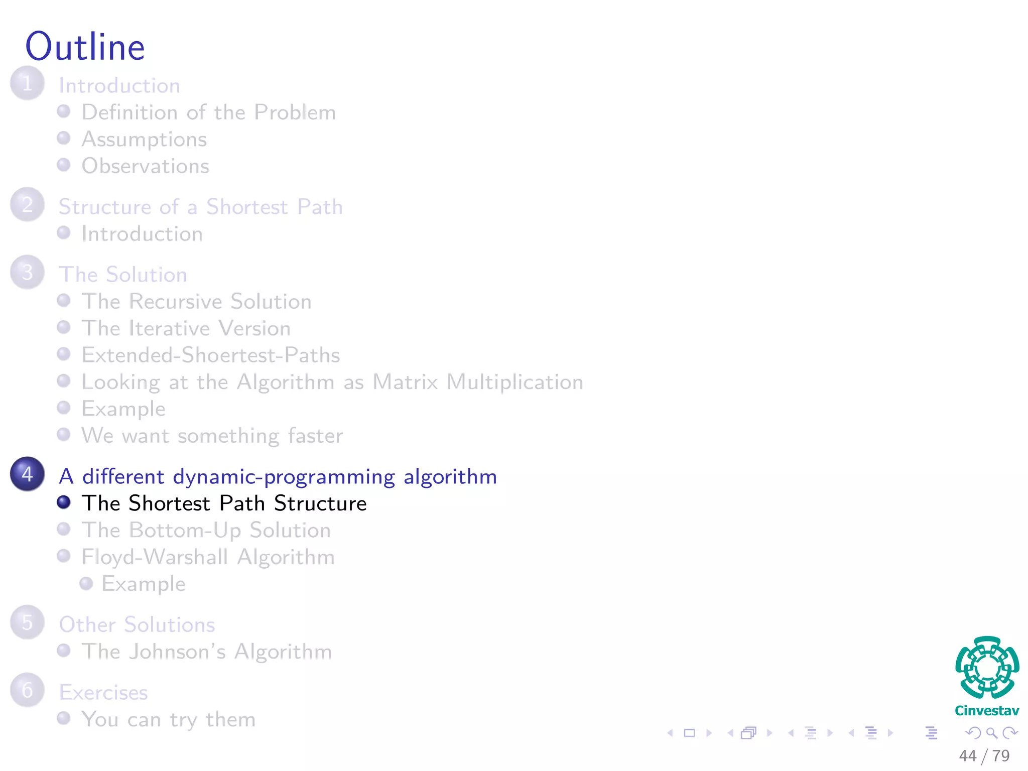 Outline
1 Introduction
Deﬁnition of the Problem
Assumptions
Observations
2 Structure of a Shortest Path
Introduction
3 The Solution
The Recursive Solution
The Iterative Version
Extended-Shoertest-Paths
Looking at the Algorithm as Matrix Multiplication
Example
We want something faster
4 A diﬀerent dynamic-programming algorithm
The Shortest Path Structure
The Bottom-Up Solution
Floyd-Warshall Algorithm
Example
5 Other Solutions
The Johnson’s Algorithm
6 Exercises
You can try them
44 / 79
 
