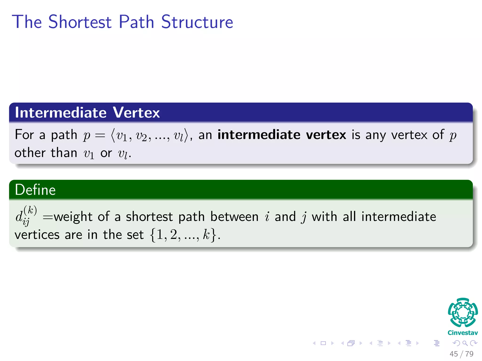 The Shortest Path Structure
Intermediate Vertex
For a path p = v1, v2, ..., vl , an intermediate vertex is any vertex of p
other than v1 or vl.
Deﬁne
d
(k)
ij =weight of a shortest path between i and j with all intermediate
vertices are in the set {1, 2, ..., k}.
45 / 79
 