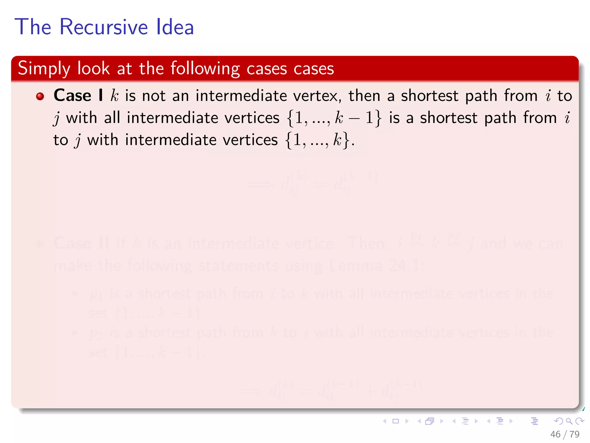 The Recursive Idea
Simply look at the following cases cases
Case I k is not an intermediate vertex, then a shortest path from i to
j with all intermediate vertices {1, ..., k − 1} is a shortest path from i
to j with intermediate vertices {1, ..., k}.
=⇒ d
(k)
ij = d
(k−1)
ij
Case II if k is an intermediate vertice. Then, i
p1
k
p2
j and we can
make the following statements using Lemma 24.1:
p1 is a shortest path from i to k with all intermediate vertices in the
set {1, ..., k − 1}.
p2 is a shortest path from k to j with all intermediate vertices in the
set {1, ..., k − 1}.
=⇒ d
(k)
ij = d
(k−1)
ik + d
(k−1)
kj
46 / 79
 