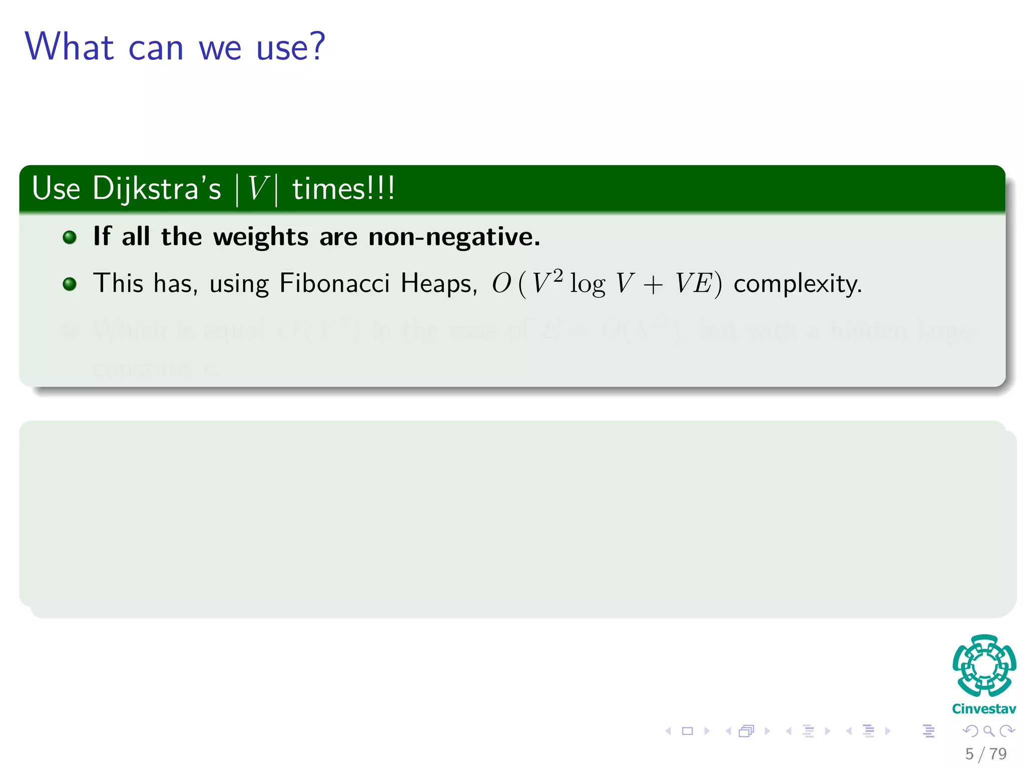 What can we use?
Use Dijkstra’s |V | times!!!
If all the weights are non-negative.
This has, using Fibonacci Heaps, O (V 2
log V + VE) complexity.
Which is equal O (V 3
) in the case of E = O(V 2
), but with a hidden large
constant c.
Use Bellman-Ford |V | times!!!
If negative weights are allowed.
Then, we have O (V 2
E).
Which is equal O (V 4
) in the case of E = O(V 2
).
5 / 79
 