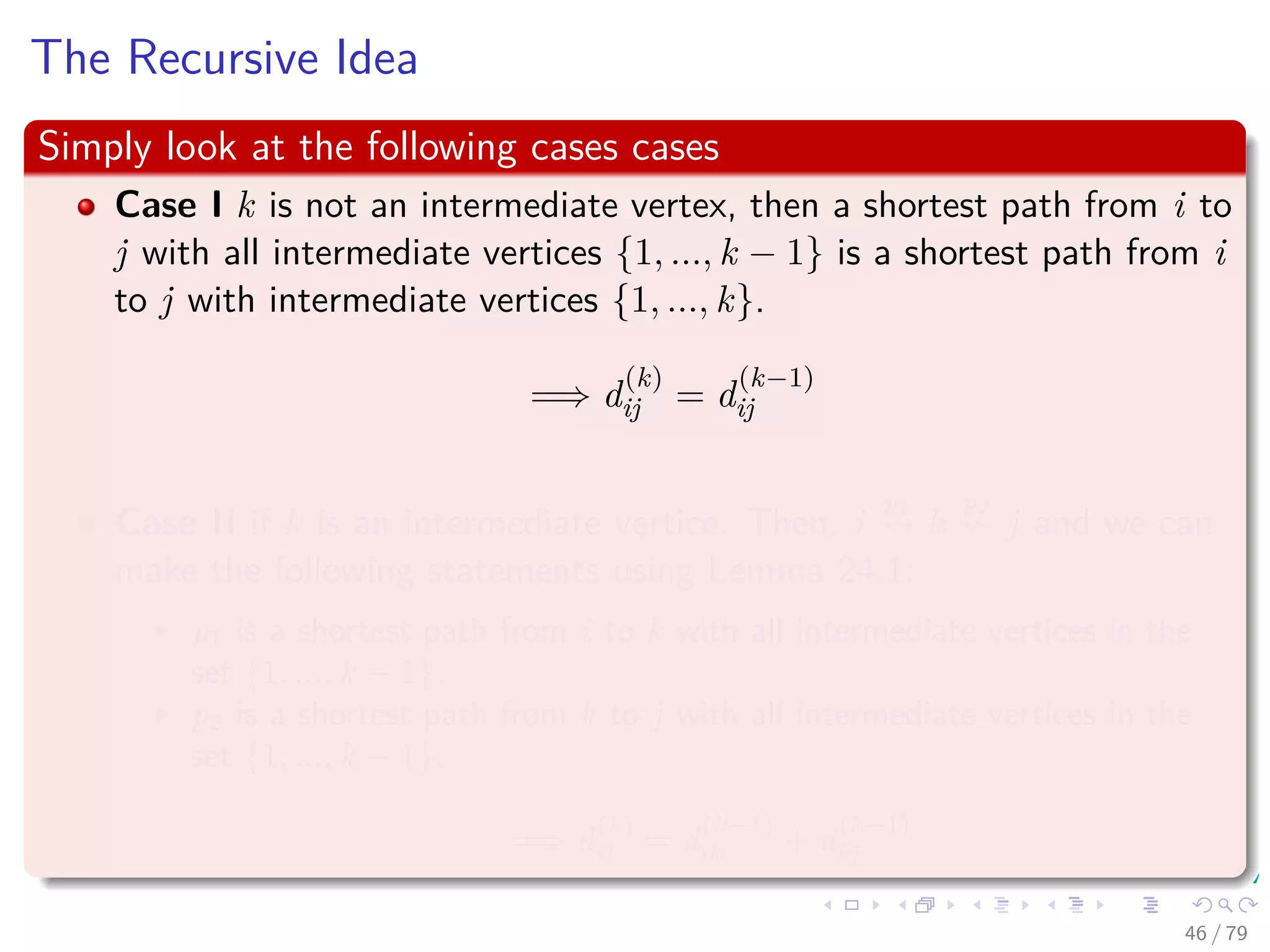 The Recursive Idea
Simply look at the following cases cases
Case I k is not an intermediate vertex, then a shortest path from i to
j with all intermediate vertices {1, ..., k − 1} is a shortest path from i
to j with intermediate vertices {1, ..., k}.
=⇒ d
(k)
ij = d
(k−1)
ij
Case II if k is an intermediate vertice. Then, i
p1
k
p2
j and we can
make the following statements using Lemma 24.1:
p1 is a shortest path from i to k with all intermediate vertices in the
set {1, ..., k − 1}.
p2 is a shortest path from k to j with all intermediate vertices in the
set {1, ..., k − 1}.
=⇒ d
(k)
ij = d
(k−1)
ik + d
(k−1)
kj
46 / 79
 