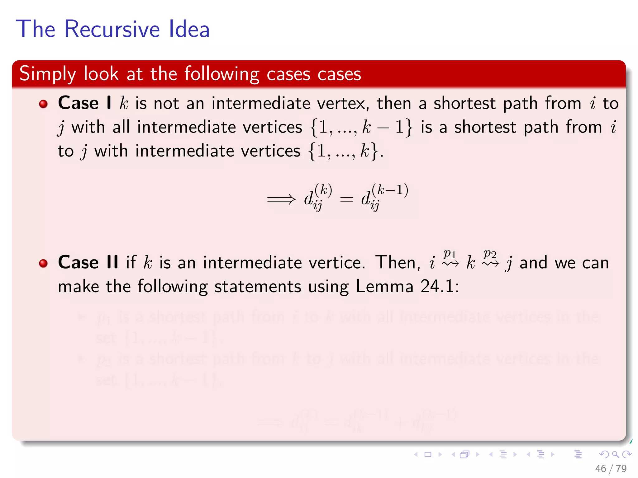 The Recursive Idea
Simply look at the following cases cases
Case I k is not an intermediate vertex, then a shortest path from i to
j with all intermediate vertices {1, ..., k − 1} is a shortest path from i
to j with intermediate vertices {1, ..., k}.
=⇒ d
(k)
ij = d
(k−1)
ij
Case II if k is an intermediate vertice. Then, i
p1
k
p2
j and we can
make the following statements using Lemma 24.1:
p1 is a shortest path from i to k with all intermediate vertices in the
set {1, ..., k − 1}.
p2 is a shortest path from k to j with all intermediate vertices in the
set {1, ..., k − 1}.
=⇒ d
(k)
ij = d
(k−1)
ik + d
(k−1)
kj
46 / 79
 
