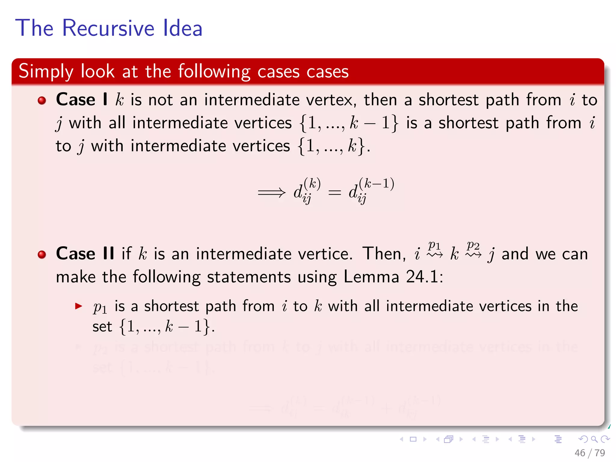 The Recursive Idea
Simply look at the following cases cases
Case I k is not an intermediate vertex, then a shortest path from i to
j with all intermediate vertices {1, ..., k − 1} is a shortest path from i
to j with intermediate vertices {1, ..., k}.
=⇒ d
(k)
ij = d
(k−1)
ij
Case II if k is an intermediate vertice. Then, i
p1
k
p2
j and we can
make the following statements using Lemma 24.1:
p1 is a shortest path from i to k with all intermediate vertices in the
set {1, ..., k − 1}.
p2 is a shortest path from k to j with all intermediate vertices in the
set {1, ..., k − 1}.
=⇒ d
(k)
ij = d
(k−1)
ik + d
(k−1)
kj
46 / 79
 