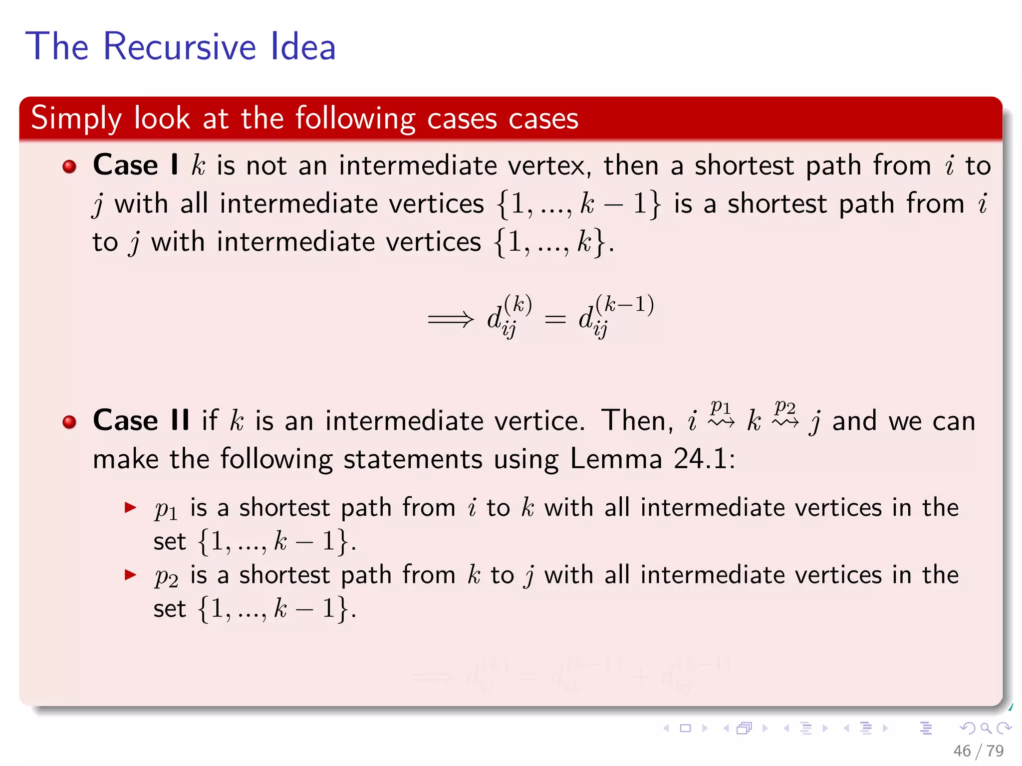 The Recursive Idea
Simply look at the following cases cases
Case I k is not an intermediate vertex, then a shortest path from i to
j with all intermediate vertices {1, ..., k − 1} is a shortest path from i
to j with intermediate vertices {1, ..., k}.
=⇒ d
(k)
ij = d
(k−1)
ij
Case II if k is an intermediate vertice. Then, i
p1
k
p2
j and we can
make the following statements using Lemma 24.1:
p1 is a shortest path from i to k with all intermediate vertices in the
set {1, ..., k − 1}.
p2 is a shortest path from k to j with all intermediate vertices in the
set {1, ..., k − 1}.
=⇒ d
(k)
ij = d
(k−1)
ik + d
(k−1)
kj
46 / 79
 